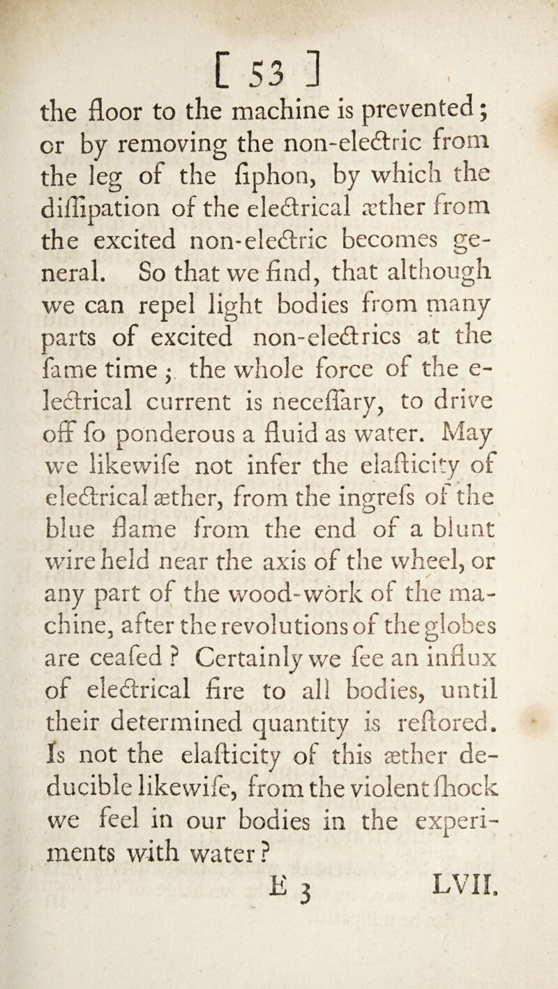 the floor to the machine is prevented; or by removing the non-eleCtric from the leg of the flphon, by which the diflipation of the electrical aether from the excited non-eleCtric becomes ge¬ neral. So that we find, that although we can repel light bodies from many parts of excited non-eleCtrics at the fame time $ the whole force of the e- lectrical current is neceflary, to drive off fo ponderous a fluid as water. May we likewife not infer the elafticity of eleCtrical aether, from the ingrefs of the blue flame from the end of a blunt wire held near the axis of the wheel, or any part of the wood-work of the ma¬ chine, after the revolutions of the globes are ceafed ? Certainly we fee an influx of eleCtrical fire to all bodies, until their determined quantity is reftored. Is not the elafticity of this aether de- ducible likewile, from the violent fhock we feel in our bodies in the experi¬ ments with water ? £3 LVII.