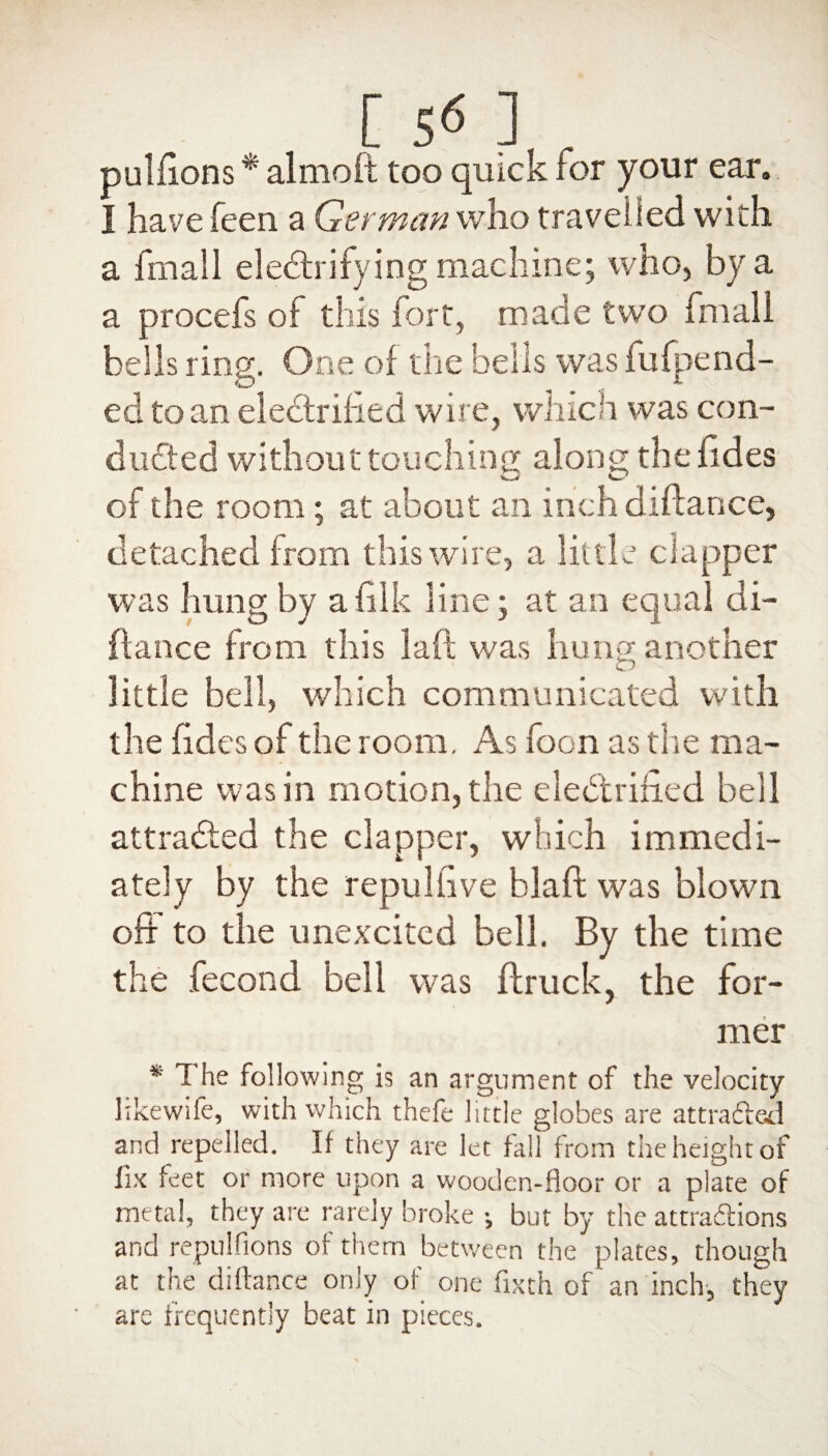 [ 5<* ] . pulfions * almoft too quick lor your ear. I have feen a German who travelled with a fmall electrifying machine; who, by a a procefs of this fort, made two fmall bells ring. One of tire bells was fufpend- ed to an electrified wire, which was con¬ ducted without touching along the fides of the room; at about an inch diftance, detached from this wire, a little clapper was hung by afilk line; at an equal di¬ ftance from this laft was hung another little bell, which communicated with the fides of the room. As foon as the ma¬ chine was in motion, the electrified bell attracted the clapper, which immedi¬ ately by the repul live blaft was blown off to the unexcited bell. By the time the fecond bell was (truck, the for¬ mer * The following is an argument of the velocity likewife, with which thefe little globes are attracted and repelled. If they are let fall from the height of lix feet or more upon a wooden-floor or a plate of metal, they are rarely broke ; but by the attractions and re pulfions of them between the plates, though at the diftance only of one fixth of an inch-, they are frequently beat in pieces.