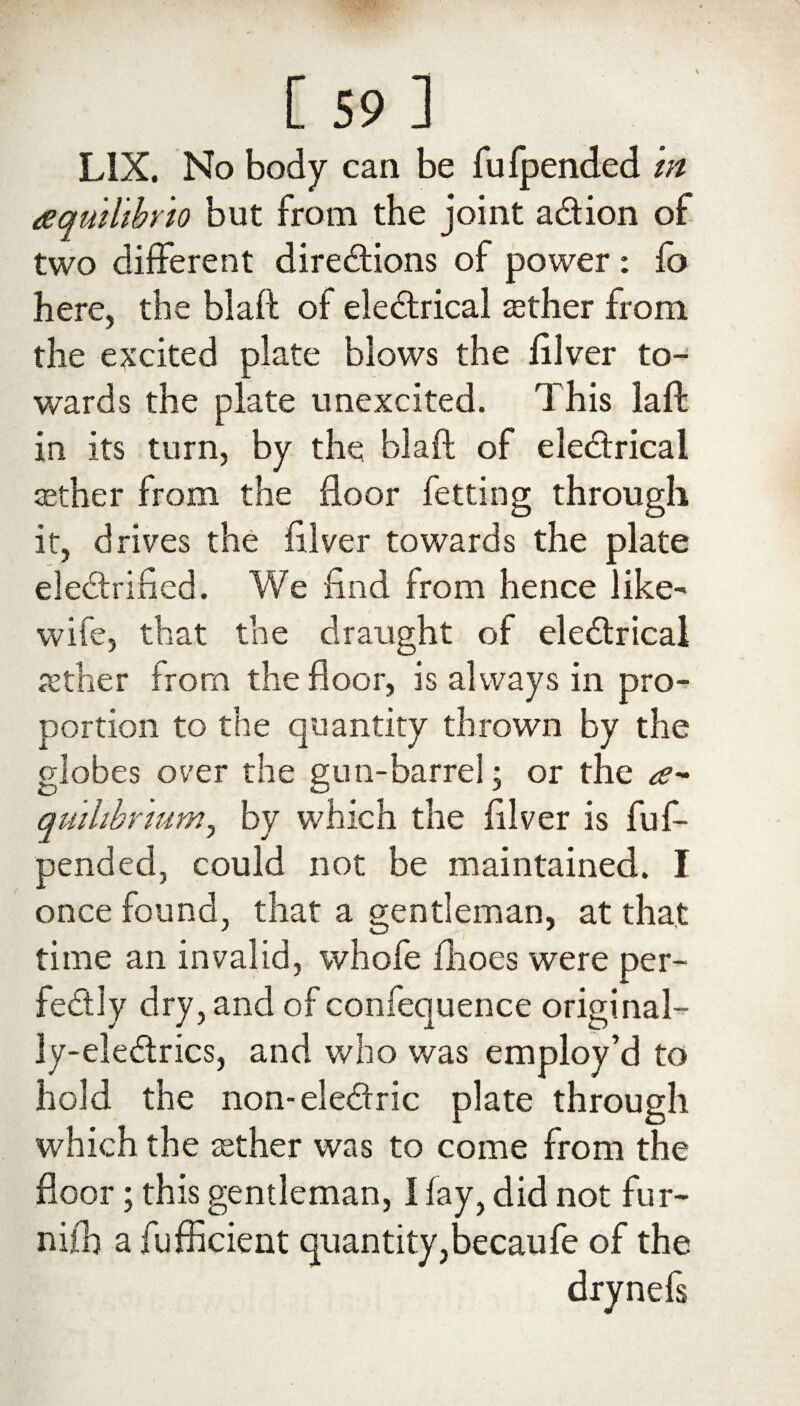 LIX. No body can be fu (pended m aquilibrto but from the joint aCtion of two different directions of power: fo here, the biaft of eleCtrical either from the excited plate blows the filver to¬ wards the plate unexcited. This laft in its turn, by the biaft of electrical aether from the floor fetting through it, drives the filver towards the plate electrified. We find from hence like- wife, that the draught of eleCtrical aether from the floor, is always in pro¬ portion to the quantity thrown by the globes over the gun-barrel; or the a- qmhbrnimj by which the filver is fuf- pended, could not be maintained. I once found, that a gentleman, at that time an invalid, whofe fhoes were per¬ fectly dry, and of confequence original- ly-eleCtrics, and who was employ’d to hold the non-eleCtric plate through which the aether was to come from the floor; this gentleman, I fay, did not fur- nifb a fufficient quantity,becaufe of the