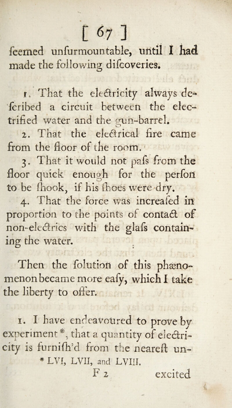 leemed unfurmoun table, until I had .made the following: difcoveries. C/ I r.. That the electricity always de¬ le ri bed a circuit between the elec¬ trified water and the gun-barrel. O 2. That the electrical lire came from the floor of the room. 3. That it would not pafs from the floor quick enough for the perfon to be fhook, if his (hoes were dry. 4. That the force was increafed in proportion to the points of contact of non-eltdries with the glafs contain¬ ing the water. Then the folntion of this pheno¬ menon became more eaiy, which I take the liberty to offer. 1. I have endeavoured to prove by experiment *, that a quantity of electri¬ city is furniflvd from the neareft un- * LVI, LVII, and LVIII. f2 excited