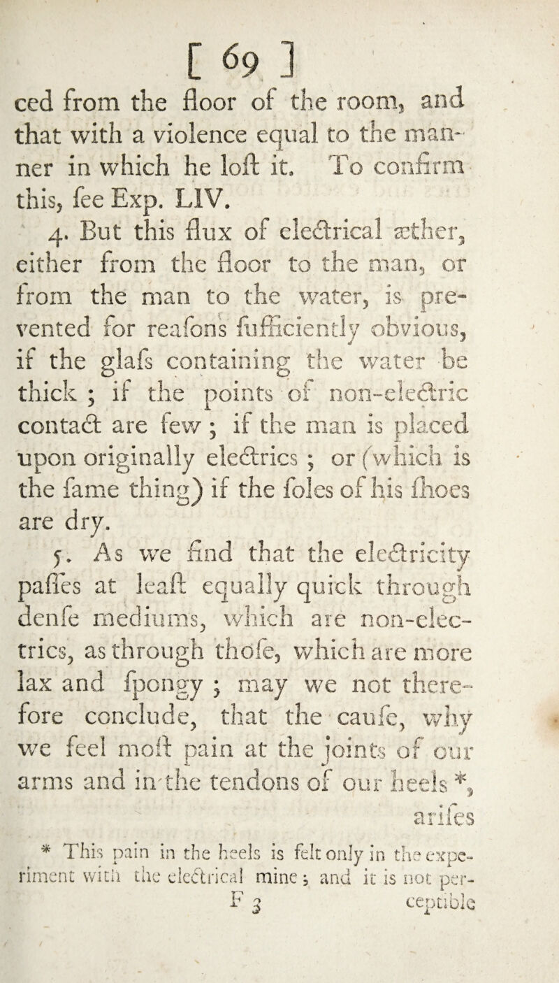 ced from the floor of the room, ami that with a violence equal to the man¬ ner in which he loft it. To confirm this, fee Exp, L1V. 4. But this flux of electrical aether, either from the floor to the man, or from the man to the water, is pre¬ vented for reafons fufficiently obvious, if the glafs containing the water be thick; if the points of non-elebtric contact are tew ; it the man is placed upon originally electrics ; or (which is the fame thing) if the foies of his fhoes are dry. 5. As we find that the electricity pafies at leaft equally quick through denfe mediums, which are non-elec¬ trics, as through thole, which are more lax and fpongy ; may we not there¬ fore conclude, that the caufe, why we feel molt pain at the joints of our arms and in die tendons of our heels *, arifes * This pain in the heels is felt only in the expe¬ riment with tile electrical mine; ami it is not per-