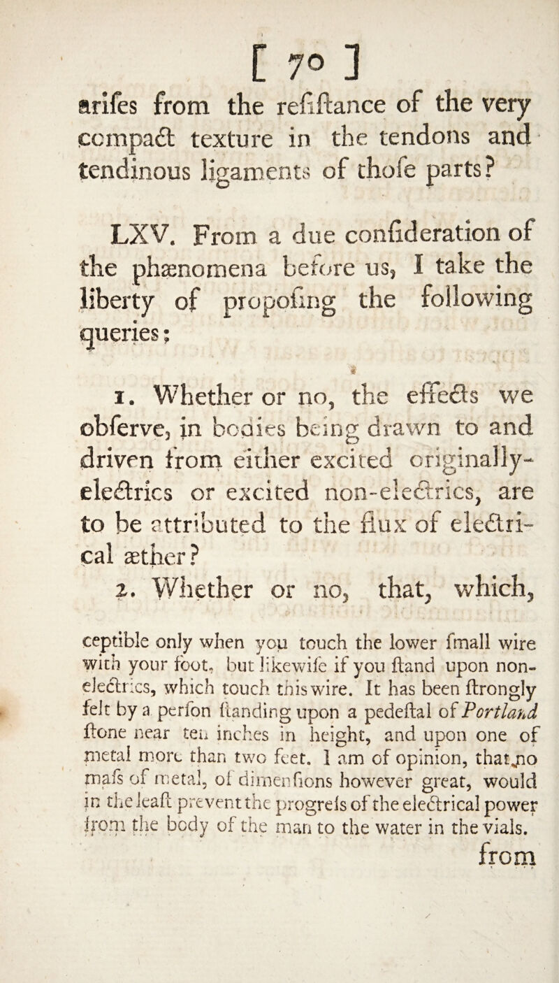 [ 7° ] arifes from the refeftance of the very compact texture in the tendons and tendinous ligaments of thofe parts? LXV. From a due confederation of the phenomena before us, I take the liberty of propoiing the following queries; t 4%. v •• t 1. Whether or no, the eife&s we obferve, in bodies being drawn to and driven from eiiher excited originally- eledtrics or excited non-electrics, are to be attributed to the flux of electri¬ cal aether? 2. Whether or no, that, which, ceptible only when you touch the lower fmall wire with your foot- but likewife if you ftand upon non- electrics, which touch this wire. It has been ftrongly felt by a perfon handing upon a pedeftal of Portland ftone near tei^ inches in height, and upon one of metal more than two feet. 1 am of opinion, that„no rnafs of metal, oi dirnenfions however great, would in theleafi: prevent the progrelsof the electrical power |r°ni the body of the man to the water in the vials. from