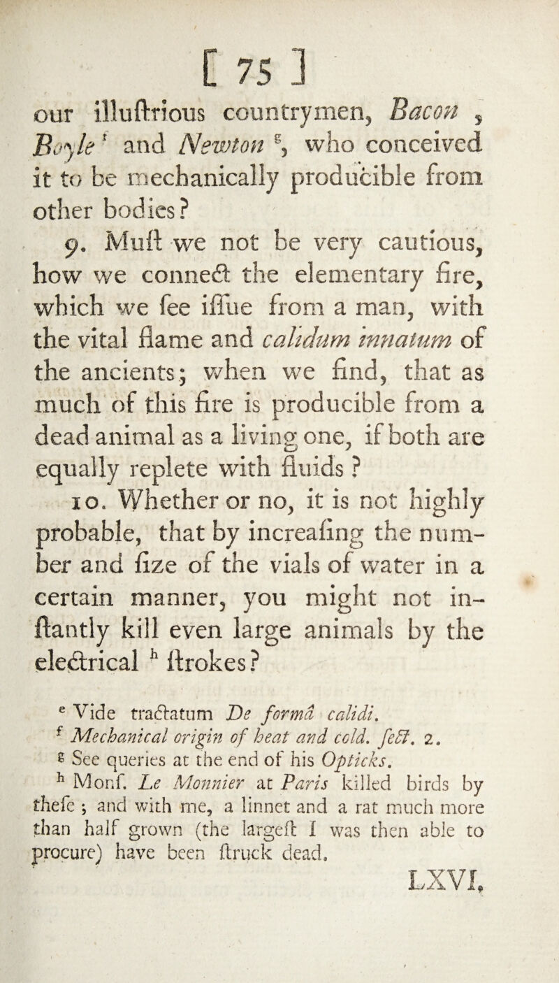 our illuftrious countrymen, Bacon s jBoyler and Newton s, who conceived it to be mechanically producible from other bodies? c?. Muft we not be very cautious, how we connect the elementary fire, which we lee ifliie from a man, with the vital flame and calidum mnatum of the ancients; when we find, that as much of this fire is producible from a dead animal as a living one, if both are equally replete with fluids ? 10. Whether or no, it is not highly orobable, that by increasing the num¬ ber and fize of the vials of water in a certain manner, you might not in- flantly kill even large animals by the electrical h flrokes ? e Vide fraftatum De forma calidi. f Mechanical origin of heat and cold. fe£I, 2. 8 See queries at the end of his Opticks. h Mod, JLe Monnier at Paris killed birds by thefe ; and with me, a linnet and a rat much more than half grown (the larged I was then able to procure) have been (truck dead. LX VI,