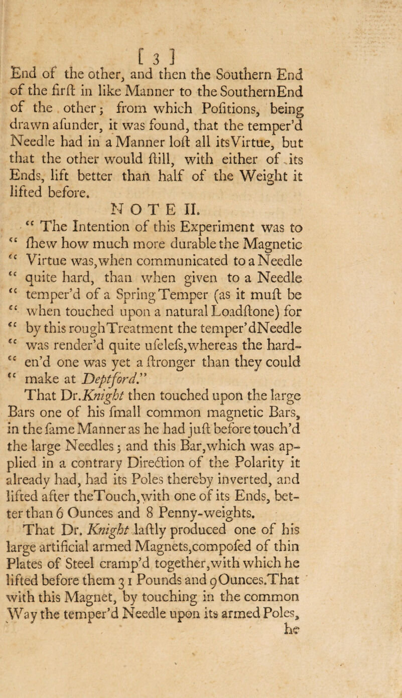 End of the other, and then the Southern End of the firft in like Manner to the SouthernEnd of the other; from which Pofitions, being drawn afunder, it was found, that the temper’d Needle had in a Manner loft all its Virtue, but that the other would hill, with either of . its Ends, lift better than half of the Weight it lifted before. NOTE II. <c The Intention of this Experiment was to {hew how much more durable the Magnetic c Virtue was,when communicated to a Needle <c quite hard, than when given to a Needle ‘c temper’d of a Spring Temper (as it muft be €£ when touched upon a natural Loadftone) for <c by this rough Treatment the temper’dNeedle €c was render’d quite ufelefs,whereas the hard- cc en’d one was yet a Wronger than they could cc make at Deptford That Dr.Knight then touched upon the large Bars one of his fmall common magnetic Bars, in the fame Manner as he had juft before touch’d the large Needles; and this Bar,which was ap¬ plied in a contrary Direction of the Polarity it already had, had its Poles thereby inverted, and lifted after theTouch,with one of its Ends, bet¬ ter than 6 Ounces and 8 Penny-weights. That Dr. Knight laftly produced one of his large artificial armed Magnets,compofed of thin Plates of Steel cramp’d together,with which he lifted before them 31 Pounds and (jOunces.That with this Magnet, by touching in the common Way the temper’d Needle upon its armed Poles,