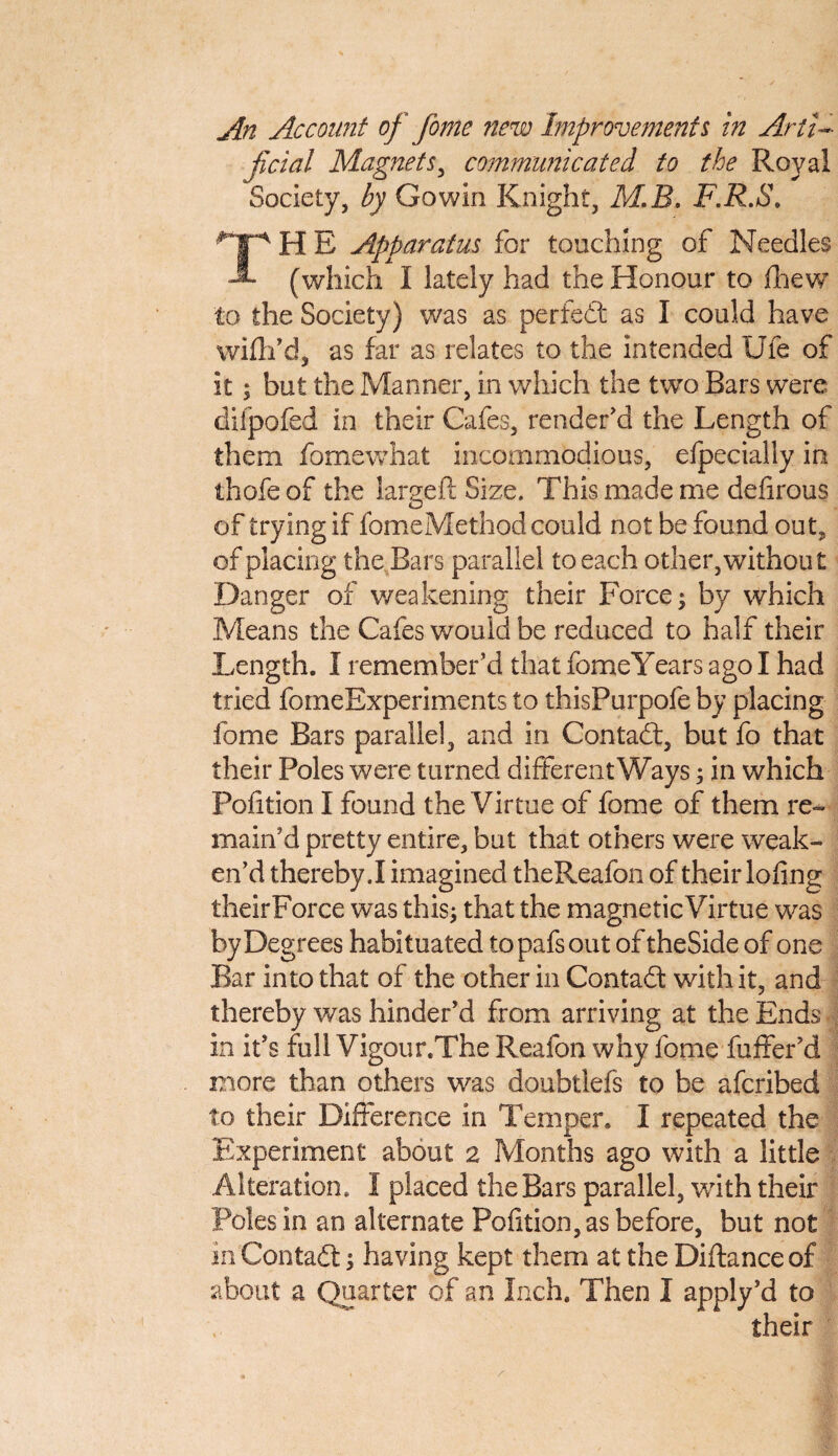 An Account of feme new Improvements in Arti¬ ficial Magnets, communicated to the Royal Society, by Go win Knight, M.B. F.R.S. THE Apparatus for touching of Needles (which I lately had the Honour to Ihew to the Society) was as perfect as I could have wifh’d, as far as relates to the intended Ufe of it; but the Manner, in which the two Bars were diipofed in their Cafes, render'd the Length of them fomewhat incommodious, efpecially in thofeof the largeft Size. This made me defirous of trying if fomeMethod could not be found out, of placing the Bars parallel to each other, without Danger of weakening their Force; by which Means the Cafes would be reduced to half their Length. I remember'd that fomeYears ago I had tried fomeExperiments to thisPurpofe by placing fome Bars parallel, and in Contadt, but fo that their Poles were turned different Ways; in which Pofition I found the Virtue of fome of them re¬ main'd pretty entire, but that others were weak¬ en’d thereby.I imagined theReafon of their lofing theirForce was this; that the magnetic Virtue was by Degrees habituated topafsout of theSide of one Bar into that of the other in Contadt with it, and thereby was hinder’d from arriving at the Ends in it’s full Vigour.The Reafon why fome fuffer’d more than others was doubtlefs to be afcribed to their Difference in Temper. I repeated the Experiment about 2 Months ago with a little Alteration. I placed the Bars parallel, with their Poles in an alternate Pofition, as before, but not m Contadt; having kept them at the Diftanceof about a Quarter of an Inch. Then I apply’d to their ■ \