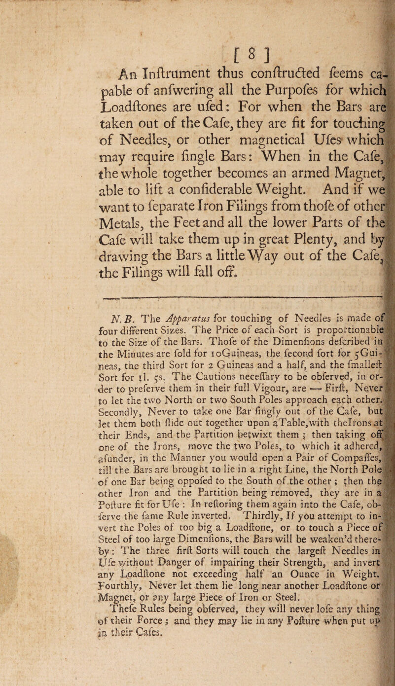 An Inftniment thus conftruded feems ca¬ pable of anfwering all the Purpofes for which Loadftones are ufed: For when the Bars are taken out of the Cafe, they are fit for touching of Needles, or other maanetical Ufes which may require fingle Bars: When in the Cafe, 1 the whole together becomes an armed Magnet, able to lift a confiderable Weight. And if we want to feparate Iron Filings from thofe of other Metals, the Feet and all the lower Parts of the Cafe will take them up in great Plenty, and by drawing the Bars a little Way out of the CafeJ the Filings will fall off* N. B. The Apparatus for touching of Needles is made of , four different Sizes. The Price of each Sort is proportionable to the Size of the Bars. Thofe of the Dimenfions defcribed in r the Minutes are fold for ioGuineas, the fecond fort for ^Gui-1 neas, the third Sort for 2 Guineas and a half, and the fmalleft r Sort for il. 5s. The Cautions neceftary to be obferved, in or-i der to preferve them in their full Vigour, are — Firfi, Never \ to let the two North or two South Poles approach each other, .1 Secondly, Never to take one Bar fmgly out of the Cafe, but let them both Hide out together upon aTable,\vith thelrons at their Ends, and the Partition betwixt them 5 then taking off one of the Irons, move the two Poles, to which it adhered, ; aiunder, in the Manner you would open a Pair of Compaffes, '■ till the Bars are brought to lie in a right Line, the North Pole f J of one Bar being oppoied to the South of the other ; then the other Iron and the Partition being removed, they are in a Poiture fit for Life : In reftoring them again into the Cafe, ob- :i ferve the fame Rule inverted. Thirdly, If you attempt to in¬ vert the Poles of too big a Loadftone, or to touch a Piece of Steel of too large Dimenfions, the Bars will be weaken’d there- f by: The three firft Sorts will touch the largeft Needles in Ufe without Danger of impairing their Strength, and invert any Loadftone not exceeding half an Ounce in Weight. Fourthly, Never let them lie long near another Loadftone or Magnet, or any large Piece of Iron or Steel. Thefe Rules being obferved, they will never lofe any thing of their Force; and they may lie in any Pofture when put up in their Cafes.