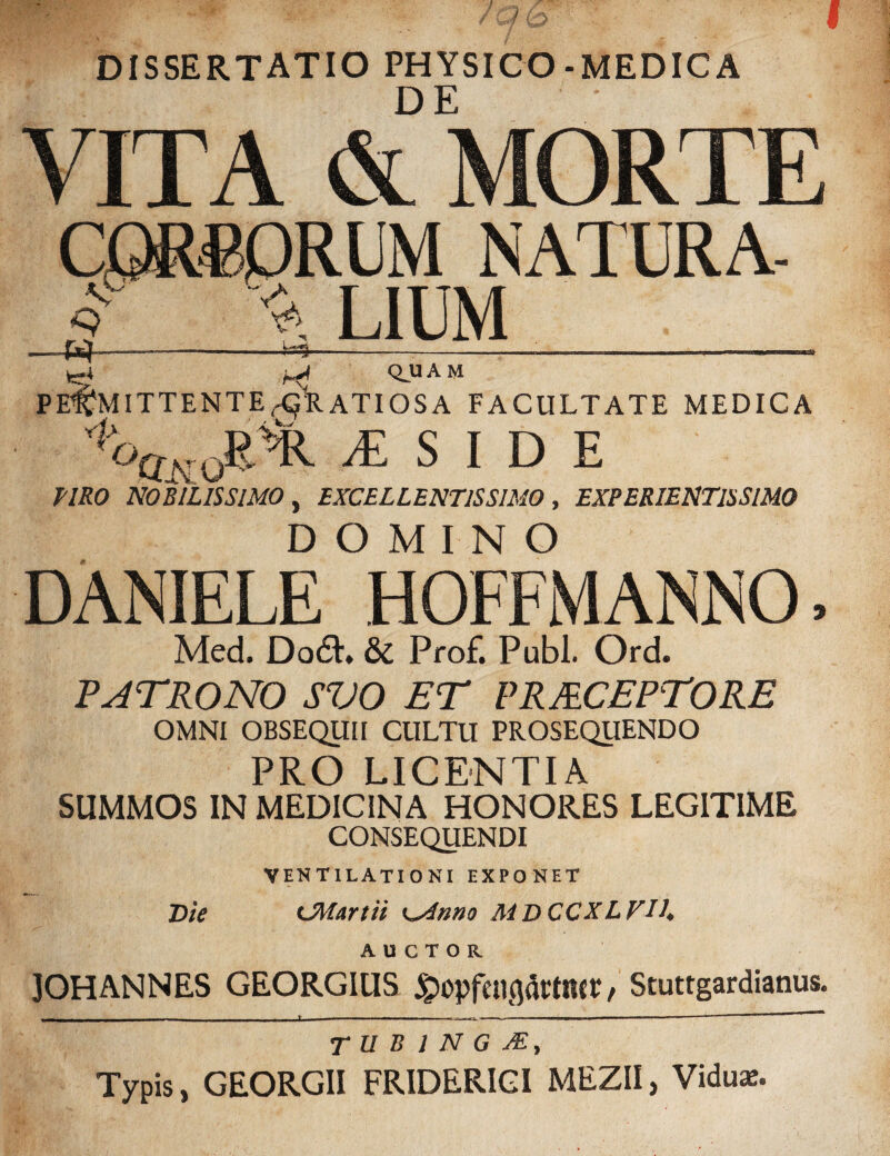DISSERTATIO PHYSICO-MEDICA VITA & MORTE CORPORUM NATURA- T ^ L1UM_ ^ _ tmmmtw» - j , 11_ i j_mi L -i-,- r- -jmnnjxu -_rTrirT-~———nTOr~~~TTHt^J £4~yi Q.UAM ' PERMITTENTE HORATI OS A FACULTATE MEDICA '1oQk JR% /E S I D E TIRO NOBILISSIMO, EXCELLENTISSIMO, EXPERIENT1SSIM0 DOMINO DANIELE HOFFMANNO, Med, Do£L &C Prof. Pubi. Ord. PATRONO SVO ET PRJECEPTORE OMNI OBSEQUII CULTU PROSEQUENDO PRO LICENTIA SUMMOS IN MEDICINA HONORES LEGITIME CONSEQUENDI VENTILATIONI exponet Die CMartii K^dnno M D CCXLVIh AUCTOR JOHANNES GEORGIUS £opfenc}arMcv / Stuttgardianus. r u B 1 N G JE, Typis, GEORGII FRIDERIGI MEZII, Vidua:.