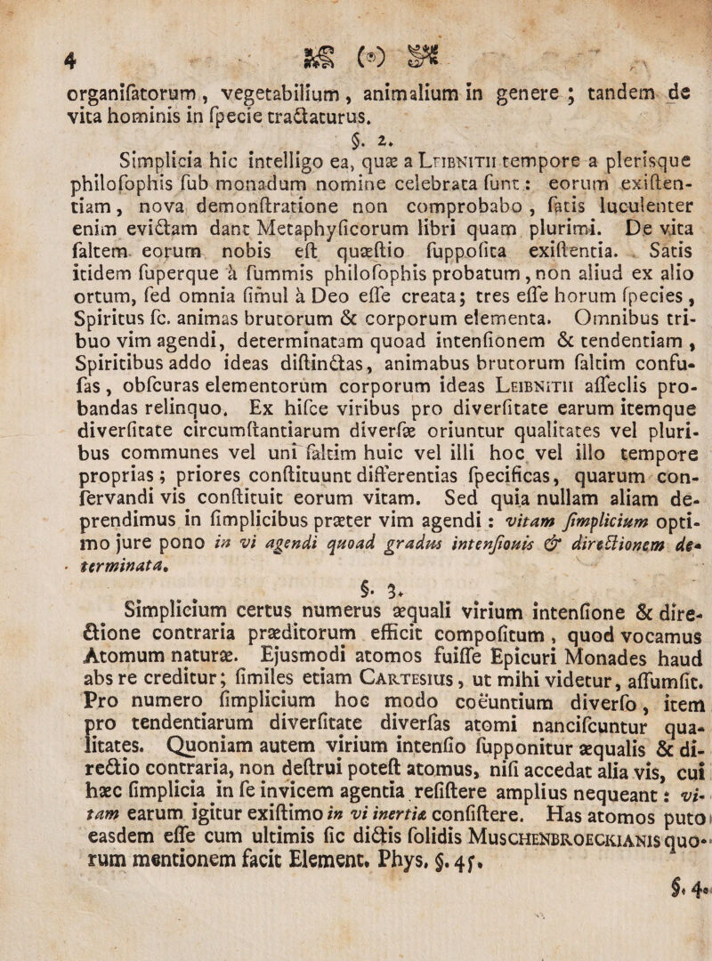 organifatorum, vegetabilium, animalium in genere ; tandem de vita hominis in fpecie tradaturus. §, z. Simplicia hic intelligo ea, quae a Lhbkitii tempore a plerisque philofophis fub monadum nomine celebrata funt : eorum exiften- tiam, nova demondratione non comprobabo , fatis luculenter enim eviclam dant Metaphyficorum libri quam plurimi. De vita faltem eorum nobis eft quasdio fuppofica exidentia. Satis itidem fuperque a fummis philofophis probatum, non aliud ex alio ortum, fed omnia fimul a Deo efle creata; tres ede horum fpecies , Spiritus fc. animas brutorum & corporum dementa. Omnibus tri¬ buo vim agendi, determinatam quoad intenfionem & tendentiam , Spiritibus addo ideas didindas, animabus brutorum falcim confu- fas, obfcuras elementorum corporum ideas Leibnitii adedis pro¬ bandas relinquo. Ex hifce viribus pro diverfitate earum itemque diverfitate circumdandarum diverfx oriuntur qualitates vel pluri¬ bus communes vel uni fiakim huic vel illi hoc vel illo tempore proprias; priores condituum differentias fpecificas, quarum con- fervandi vis condituit eorum vitam. Sed quia nullam aliam de- prendimus in fimplicibus praeter vim agendi: vitam fimylicium opti¬ mo jure pono in vi agendi quoad gradm intenjiouis & direElionem • terminata, §• 3+ Simplicium certus numerus aequali virium intenfione & dire- dione contraria praeditorum efficit compofitum , quod vocamus Atomum naturae. Ejusmodi atomos fuiffe Epicuri Monades haud absre creditur; fimiles etiam Cartesius, ut mihi videtur, affumfic. Pro numero^ fimplicium hoc modo coeuntium diverfo, item pro tendendarum diverfitate diverfas atomi nancifcuntur qua¬ litates. Quoniam autem virium intendo fupponitur aequalis & di- redio contraria, non deftrui poteft atomus, nifi accedat alia vis, cui haec fimplicia in fe invicem agentia refiftere amplius nequeant % vi~ tam earum igitur exidimoi» vi inertia confidere. Has atomos puto easdem ede cum ultimis fic didis folidis Muschehbroeckianis quo¬ rum mentionem facit Element. Phys, §. 4j\
