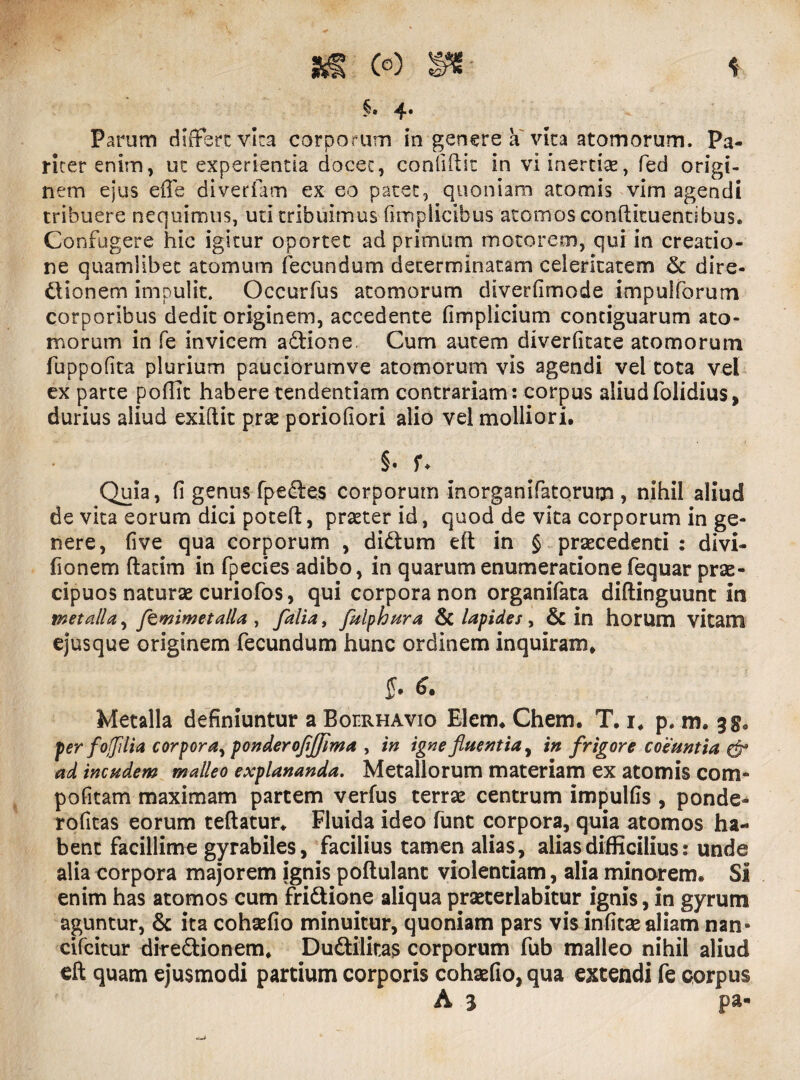 §• 4* Parum differt vira corporum in genere a vita atomorum. Pa¬ riter enim, uc experientia docet, confidit in vi inertiae., fed origi¬ nem ejus effe diverfam ex eo patet, quoniam atomis vim agendi tribuere nequimus, uti tribuimus fimplicibus atomos conftituentibus. Confugere hie igitur oportet ad primum motorem, qui in creatio¬ ne quamlibet atomum fecundum determinatam celeritatem Sc dire¬ ctionem impulit. Occurfus atomorum diverfimode impulforum corporibus dedit originem, accedente fimplicium contiguarum ato¬ morum in fe invicem adlione. Cum autem diverfitate atomorum fuppofita plurium pauciorumve atomorum vis agendi vel tota vel ex parte poffit habere tendendam contrariam: corpus aliudfolidius, durius aliud exiftit prae poriofiori alio vel molliori. §• U Quia, fi genus fpedles corporum inorganifatorum , nihil aliud de vita eorum dici poteft, praeter id, quod de vita corporum in ge¬ nere, five qua corporum , didtum eft in § praecedenti : divi- fionem ftatim in fpecies adibo, in quarum enumeratione fequar prae¬ cipuos naturae curiofos, qui corpora non organifata diftinguunt in metalla ^ ftmimetalla , falia, fulphura & lapides , & in horum vitam ejusque originem fecundum hunc ordinem inquiram. ff. 6. Metalla definiuntur a Boerhavio Elem. Chem. T. i. p. m. 35. per foffllia corpora^ ponderofljjima , in igne fluentia, in frigore coeuntia & ad incudem malleo explananda. Metallorum materiam ex atomis com- pofitam maximam partem verfus terrae centrum impulfis , ponde- rofitas eorum teftatur. Fluida ideo fune corpora, quia atomos ha¬ bent facillime gyrabiles, facilius tamen alias, alias difficilius: unde alia corpora majorem ignis poftulant violentiam, alia minarem. SI enim has atomos cum fri&ione aliqua praecerlabitur ignis, in gyrum aguntur, & ita cohaefio minuitur, quoniam pars vis infitae aliam nan- cifeitur diredtionem. Dudlilitas corporum fub malleo nihil aliud eft quam ejusmodi partium corporis cohaefio, qua extendi fe corpus A 3 pa-