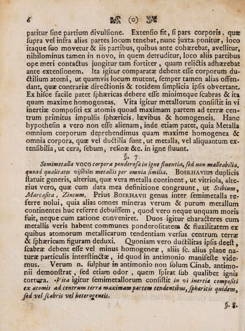 patitur fine pardum divulfione. Extenfio fit, fi pars corporis, quae liipra vel infra alias partes locum tenebat,nunc juxta ponitur, loco itaque fuo movetur & iis partibus, quibus ante cohasrebat, avellitur, nihilominus tamen in novo, in quem detruditur, loco aliis partibus ope meri conta&us jungitur tam fortiter , quam reliftis adhserebat ante extenfionem. Ita igitur comparata debent effe corporum du- ftilium atomi, ut quamvis locum mutent, femper tamen alias offen¬ dant, quse contrariae dire&ionis & totidem fimplicia ipfis obvertant. Ex hifce facile patet fphaericas debere effe minimeque fcabras & ita quam maxime homogeneas. Vita igitur metallorum confidit in vi inertiae compofiti ex atomis quoad maximam partem ad terrae cen¬ trum primitus impulfis fphaericis, laevibus & homogeneis. Hanc hypothefin a vero non effe alienam, inde etiam pacet, quia Metalla omnium corporum deprehendimus quam maxime homogenea & omnia corpora, quse vel du&ilia funt,uc metalla, vel aliquantum ex- cenfibilia, ut cera, febum , refinse &c. in igne fluunt, $* 7- Semimstalla VOCO corpora ponderofa in igne fluentia, fed non malleabilia» quoad qualitates viflbil&s metallis per omnia fimilia. BoERHAVius duplicis ftatuit generis, alterius, quae vera metalla continent, ut vitriola, alte¬ rius vero, quae cum data mea definitione congruunt, ut Stibium, Marcafita, Zincum.. Prius Boerhavii genus inter femimecalla re¬ ferre nolui, quia alias omnes mineras verum & purum metallum continentes huc referre debuiffem , quod vero neque unquam moris fuit, neque cum ratione conveniret. Duos igitur chara&eres cum metallis veris habent communes ponderofitater» & fluxilitatem ex quibus atomorum metallicarum tendendam verfus centrum terra & fphsericam figuram deduxi. Quoniam vero ducdlitas ipfis deeft, fcabra debent effe vel minus homogenea , aliis fc. alius plane na¬ tura particulis interdin&ae, id quod in antimonio manifede vide¬ mus. Verum n. fulphur in antimonio non fblum Cinab. ancimo- nii demonftrat, fed etiam odor , quem fpirat fub qualibet ignis tortiora, •flita igitur femimetallorum confidit in vi inertia compofiti ex atomis ad centrum terra maximam partem tendentibus 5 Jph&ricis quidem, fed vel flabris vel hcterogeneis*