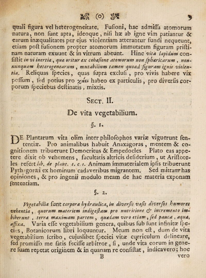 quali figura vel hderogeneitate* Fufioni, hac admifla atomorum natura, non funt apra, ideoque, nifi has ab igne vim patiantur Sc carum inaequalitates per ejus violentiam atterantur fundi nequeunt* etiam poft fufionem propter atomorum immutatam figuram pri(li¬ nam naturam exuunt 6c in vitrum abeunt. Hinc vita lapidum con¬ fidit in vi inertia, qua oritur ex cohafione atomorum non fpharicarum , non- nunquam heterogenearum , mutabilium tamen quoad figuram ignis violen- tia. Reliquas fpecies, quas fupra exclufi , pro vivis habere vix poffum , fed potius pro habeo ex particulis, pro diverfis cor- porum (peciebus deftinatis , mixtis. Sect\ II. i, De vita vegetabiliora. $• u TVE Plantarum vita olim inter philofophos varias viguerunt fen* ^ tendas. Pro animalibus habuit Anaxagoras , mentem &c co¬ gnitionem tribuerunt Democritus & Empedocles Plato eas appe¬ tere dixit ob vehemens , facultatis altricis defiderium , ut Ariftote- les refert hb.de piant. /. c i. Animam immaterialem ipfis tribuerunt Pyrh'gorad ex hominum cadaveribus migrantem* Sed mitcarrrhas opiniones, & pro ingenii modulo meam de hac materia exponam fentendam. §. z. Vegetabilia funt corpora hydraulica, in diverfis vafis diverfios humores vehentia , quorum materiem indigeflam pro nutritione & incremento im¬ biberunt , terra maximam partem , quadam vero etiam, fed pauca , aqua, affixa. Varia effe vegetabilium genera, quibus fub (unt infinita? fpe- cies , Botanicorum libri loquuntur. Meum non eft, dum de vita vegetabilium fcribo , cujuslibet fpeciei vitas curriculum delineare, fed promiflo me fatis feciffe arbitror , (i , unde vita eorum in gene¬ re fuam repetat originem & in quanam re confidat, indicavero; hoc B vero