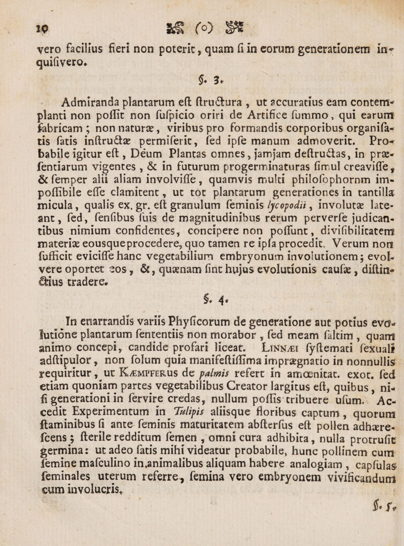 ip vero facilius fieri non poterit, quam fi in eorum generationem in- quifivero* $. 3* Admiranda plantarum e(l flrudlura , ut accuratius eam contem¬ planti non poflit non fufpicio oriri de Artifice fummo, qui earum fabricam ; non naturae, viribus pro formandis corporibus organila- tis fatis inftrudae permiferit, fed ipfe manum admoverit. Pro¬ babile igitur efl, Deum Plantas omnes, jarnjam defiru&as, in prse- fentiarum vigentes , & in futurum progerminaturas fimul creavifle, & femper alii aliam involviffe, quamvis multi philofophornm im- poffibile effe clamitent, ut tot plantarum generationes in tantilla micula, qualis ex, gr. di granulum feminis iycopodii, involutae late¬ ant, fed, fenfibus fuis de magnitudinibus rerum perverfe judican¬ tibus nimium confidentes, concipere non pofiunt, divifibilicatem materias eousqueprocedere, quo tamen re ipfa procedit. Verum non fufficit eviciffehanc vegetabilium embryonum involutionem; evol¬ vere oportet eos, quinam fmc hujus evolutionis caufae, diftin- &ius tradere*. §♦ 4° In enarrandis variis Phyficorum de generatione aut potius evo¬ lutione plantarum fententiis non morabor , fed meam faltim , quam animo concepi, candide profari liceat. Linn./ei fyftemati fexuali adftipulor, non folum quia manifefiiffima impraignatio in nonnullis requiritur, ut K^mfferus de palmis refert in amoenkat. exot. fed etiam quoniam partes vegetabilibus Creator largitus efl, quibus , ni- fi generationi in fervire credas, nullum poffis tribuere ufum* Ac¬ cedit Experimentum in Tulipis aliisque floribus captum , quorum flaminibus fi ante feminis maturitatem abfterfus efl pollen adhsere- fcens £ fterileredditum femen , omni cura adhibita, nulla protrude germina: ut adeo fatis mihi videatur probabile, hunc pollinem cum femine mafculino inanimalibus aliquam habere analogiam , capfulas feminales uterum referre^ femina vero embryonem vivificandum cum involucris* $• r,-
