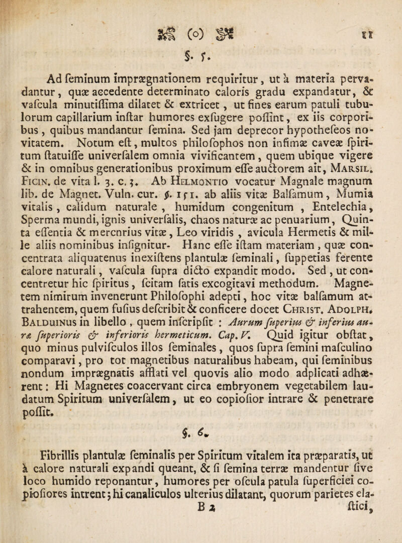 §• ? * Ad feminum imprsegnatlonem requiritur, ut a materia perva¬ dantur , quae accedente determinato calaris gradu expandatur, & vafcula minutiffima dilatet & extricet, ut fines earum patuli tubu¬ lorum capillarium inftar humores exfugere poffint, ex iis corpori¬ bus , quibus mandantur femina. Sed jam deprecor hypothefeos no¬ vitatem. Notum eft, multos philofophos non infimae caveae fp i ri¬ tum (latuifle univerfalem omnia vivificantem , quem ubique vigere & in omnibus generationibus proximum efleaudorem ait, Marsil* Ficin* de vita 1. 3. c,Ab Helmontio vocatur Magnale magnum lib. de Magnet. Vuln. cur. $. ifi. ab aliis vitae Balfamum, Mumia vitalis , calidum naturale , humldum congenitum , Entelechia, Sperma mundi, ignis univerfalis, chaos naturae ac penuarium, Quin¬ ta efientia & mercnrius vitae, Leo viridis , avicula Hermetis & mil¬ le aliis nominibus infignitur- Hanc effle iftam materiam , quae con- centrata aliquatenus inexiftens plantulae feminali, fuppetias ferente calore naturali, vafcula fupra didto expandit modo. Sed , ut con- centretur hic fpiritus, fcitam fatis excogitavi methodum. Magne¬ tem nimirum invenerunt Philofophi adepti, hoc vitae balfamum at¬ trahentem, quem fufiusdefcribit& conficere docet Christ. Adolph* Balduinus in libello , quem infcripfit : Aurum fuperius & inferius au« r<z fuperioris & inferioris hermeticum. Cap. K Quid igitur obftat * quo minus pulvifculos illos feminales , quos fupra femini mafculino comparavi, pro tot magnetibus naturalibus habeam, qui feminibus nondum impraegnatis afflati vel quovis alio modo adplicati adhae¬ rent : Hi Magnetes coacervant circa embryonem vegetabilem lau¬ datum Spiritum univerfalem , ut eo copiofior intrare & penetrare poffic. * §. Fibrillis plantulae feminalis per Spiritum vitalem ita praeparatis, ut k calore naturali expandi queant, & fi femina terrae mandentur five loco humido reponantur, humores per ofcula patula fuperficiei co- piofiores intrent \ hi canaliculos ulterius dilatant, quorum parietes ela- B x ftici.