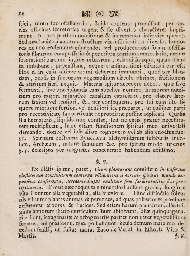 ftsci, motu fuo ofcillatorio , fluida contenta propuTfant, per Ty¬ rias officinas fecretorias urgent & fic diverfcs charaderes impri¬ munt , nc Pro partium nutritione & incremento infer vire queant. Sed mechanica plantarum ftrudura vix fufficit ad tot diverfos humo¬ res ex uno eodemque educendos vel producendos : fola n. ofcilla- toria fibrarum conquafifario & per cribra partium cranscolatio, neque feparationi partium intime mixtarum , etiamfi in aqua, quam plan- tse imbibunt, praeexiftant, neque tranfmutationi eflenriali par eft. Hoc n. in cafu ultima atomi deberent immutari , quod per blao»> dam , qualis in fuccorum vegetabilium circulo obtinet, fridionem & attritum fleri nequit. Materia igitur accedere debet, quse five fermenti, five praecipitantis eam appelles nomine, humorem nutri¬ tium pro majori minorive canalium capacitate, pro elatere late¬ rum laxiori vel cenfiori, &, per confequens, pro fui cum iflo li¬ quore mixtione fortiori vel debiliori ita praeparet, ut cuilibet parti pro receptivitate fu a particulas ad-propriatse poflint adpiicari. Qualis illa fit materia , liquido non conflat, fed ne entia praeter neceflita- tem multiplicem , hanc etiam fundionem fpiritui meo univerfali demando , donec vel ipfe aliam cognovero vel ab alio edodus fue¬ ro. Spiritum redorem Bqerhavii , alchymiftarum fulphuris inco¬ lam , Arehseum , naturae famulum &c. pro fpiritu modo fuperius f. defcripto per magnetes concentrato habendum exiftimo, i 7* Ex didis igitur, patet, vitam plantarum confiftere in vaforum daflicorum continuorum continua ojjcillatione a virtute Jpiritus mundi ex~ panfiva confervata , accedenttJoujus qualitate five fermentatitta jive pra- cipitatoria. Prout hseerequifita eminentiori adfunt gradu, longiore vita fruuntur alia vegetabilia, alia breviore. Hinc diftindio folen- nis eft inter plantas annuas & perennes, ad quas pofteriores prsecipue referuntur arbores & frutices. Sed edam harum plantarum, alias tri¬ ginta annorum fpatio curriculum fuum abfolvunt, alite quinquagena¬ riae fiunt, fexagenariis & odogenariis pariter non caret vegetabilium fenatus, cui prsefident, quse poft aliquot fecula demum marafmo de¬ cedunt fenili, ut Lfufius narrat BacodeVerul, in hiftoria Vitas & Mortis §.