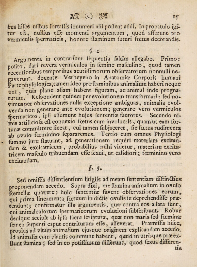 tur eft, nullius effe momenti argumentum , quod afferunt pro vermiculis fpermaticis, honore flaminum futuri foetus decorandis. $. z Argumenta in contrarium fequentia faltim allegabo. Primos pofito, dari revera vermiculos in femine mafculino, quod tamen recentioribus temporibus acutiffimorum obfervatorum nonnulli ne¬ gaverunt, docente Verheyeno in Anatomiae Corporis humani Parte phyfologica,tamen ideo pro flaminibus animalium haberi neque unt , quia plane aliam habent figuram, ac animal inde progna- turum. Refpondent quidem per evolutionem transformari: fed no* vimusper obfervationesnulla exceptione ambiguas, animalia evol¬ venda non generare ante evolutionem; generare vero vermiculos fpermaticos, ipfi affumunt hujus lentendae fautores. Secundo ni¬ mis artificiofa efl connexio foetus cum involucris, quam ut eam for- tunse committere liceat,, cui tamen fubjaceret, fie foetus rudimenta ab ovulo foeminino fepararemus. Tertio cum omnes Phyfiologi fummo jure flatuant, aci generationem requiri materiat» excitan¬ dam & excicatricem , probabilius mihi videtur , materiam excitae tricem mafculo tribuendam effe fexui5 ut calidiori;, foeminino vero excitandam* $* 3* Sed omiflis d (dentientium litigiis ad meam lentendam diflindius proponendam accedo. Supra dixi, me flamina animalium in ovulo foemellse quaerere; huic fcntentise favent obfervationes eorum ,> qui prima lineamenta foetuum in didis ovulis fe deprehendiffe prae¬ tendunt; confirmatur illa argumentis, quae contra eos allata funt, qui animalculorum fpermaticorum evolutioni fubfcribunt* Robur denique accipit ab ipfa facra fcriptora, qua non maris fed fceminae femen ferpenti caput contriturum effe, alleverat*. Prasmiflis hifce,, propius ad vitam animalium ejusque originem explicandam accedo. Id animalia cum plantis commune habent * quod in utrisque prae ex- ftunt flamina: fed in eo potiffiaium diffesrun^ quod fexus differ en-