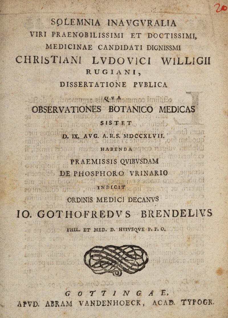 SQLEMNIA INA VGVRALIA VIRI PRAENOBILISSIMI ET DOCTISSIMI» MEDICINAE CANDIDATI DICNISSMI CHRISTIANI LVDOVICi WILLIGII RUGIANI, DISSERTATIONE PVBLICA ■ - • . - ■ ■ ' -17 , .... t; ' - ^ ... • , v : <£ V A ... OBSERVATIONES BOTANICO MEDICAS SISTET r * .. . ' ^ ' .. - ’’ - i > ,-^v v ‘ J i» . ,.s r J '• V. • - •• / -V • 'X- j* . -■ D. IX^AVG. A.R.S. MDCCXLVII, HABENDA ',''r PRAEMISSIS QVIBVSDAM DE PHOSPHORO VRINARIO INDICIT ORDINIS MEDICI DECANVS * IO. GOTHOFREDVS BRENDEL1VS 1-HIL. ET MED. D. HVIVSQVE E. V. O. G O T 7 I N G A E, AtVD, ABRAM VANDENHOECK, AC AD. TYPOGR.