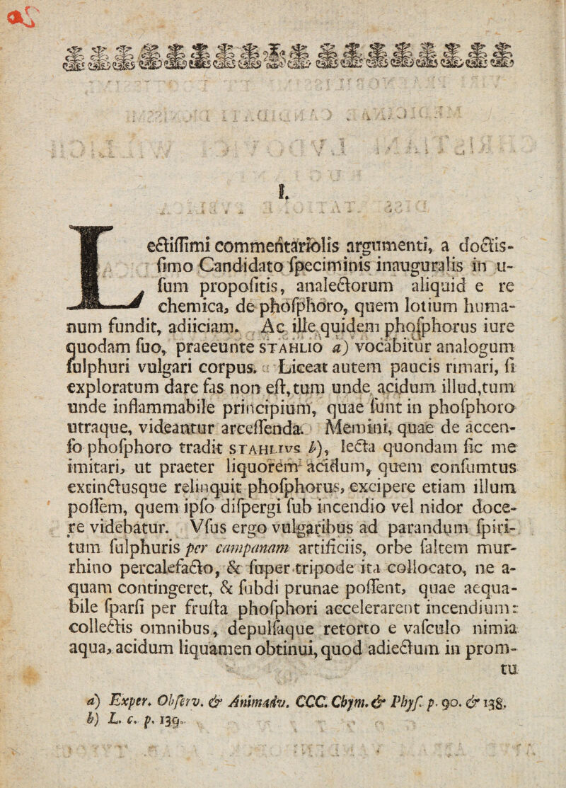 i. ... ......... '£, . jjtj* ^ -J i X ”* / -- X X\ -* ~ - 4,V* -* v -* - • • ' - Le&iflimi commentariolis argumenti, a doctis- fimo Candidato fpeciminisinauguratis in u- fum propofitis, analectorum aliquid e re chemica, de phofphoro, quem lotium huma¬ num fundit, adjiciam. Ac ille quidem phqfphorus iure quodam fuo, praeeunte stahuo i) vocabitur analogum fulphuri vulgari corpus. Liceat autem paucis rimari, fi exploratum dare fas non eft, tum unde acidum illud,tum unde inflammahile principium, quae lunt in phofphoro utraque, videantur areeffenda. Memini, quae de accen- fo phofphoro tradit sta-ih rvs i-), lecta quondam fic me imitari, ut praeter liquorem acidum, quem eonfumtus extinCtusque relinquit phofphorus, excipere etiam illum poflem, quem ipfo difpergi fub incendio vel nidor doce¬ re videbatur. Vfus ergo vulgaribus ad parandum fp i ri¬ tum fulphuris per campmam artificiis, orbe fakem mur- rhino percalefaClo, & fuper tripode ita collocato, ne a- quam contingeret, & fobdi prunae poffent, quae aequa¬ bile fparfi per frufia phofphori accelerarent incendium: colleCHs omnibus, depulfaque retorto e vafculo nimia aqua, acidum liquamen obtinui, quod adieftum in proru¬ tu a) Exper. Obfetv. & Amtmdv. CCC. Cbym. & Vbjf p■ go. & 138, b) L, c, p. 139..