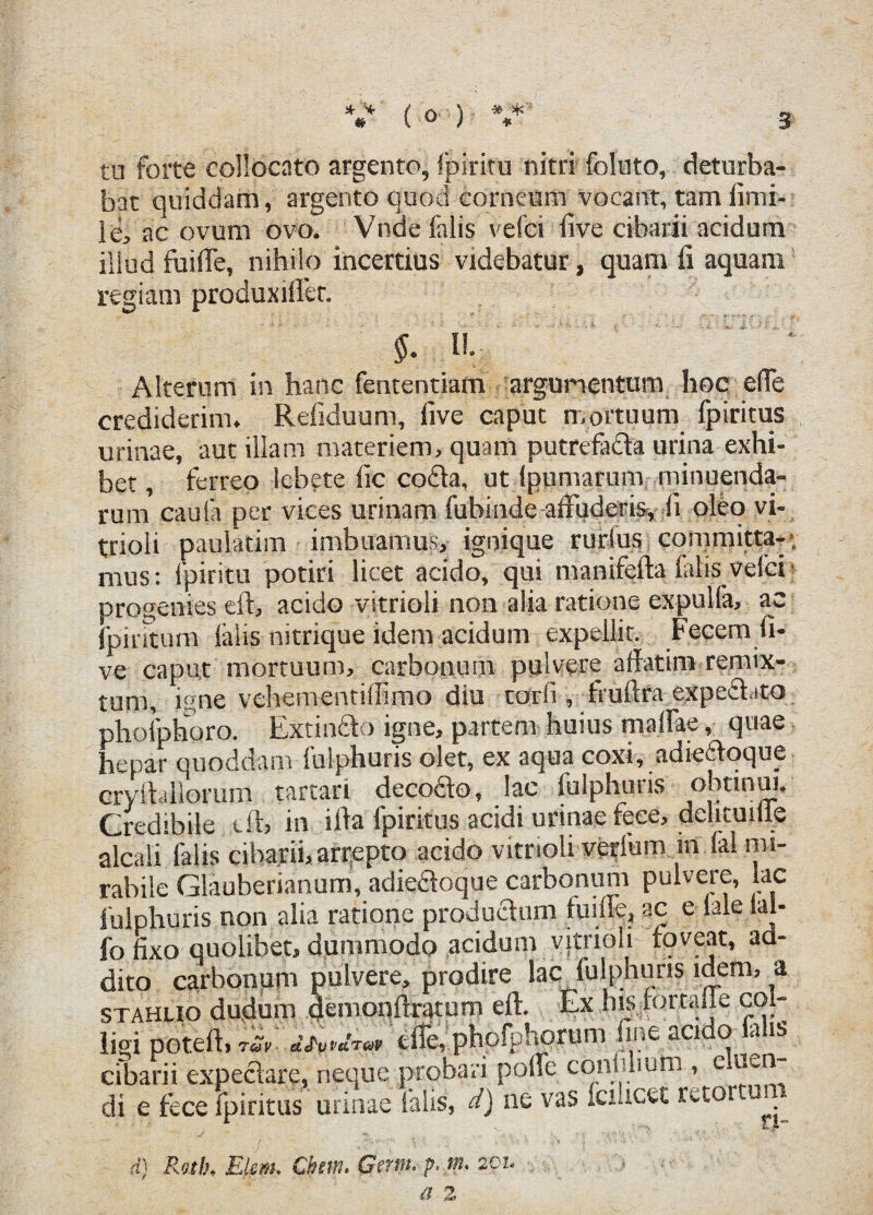 tu forte collocato argento, ipiritu nitri folnto, deturba¬ bat quiddam, argento quod corneum vocant, tam fimi- le, ac ovum ovo. Vnde falis vefci five cibarii acidum illud fuiffe, nihilo incertius videbatur, quam fi aquam regiam produxiffer. n. Alterum in hanc fententiam argumentum hoc elTe crediderim. Refiduum, five caput mortuum fpiritus urinae, aut illam materiem, quam putrefada urina exhi¬ bet, ferreo lebete fic coda, ut (pumaruni minuenda¬ rum caulii per vices urinam fubinde affuderis, fi oleo vi- trioli paulatim imbuamus, ignique rurlus conimitta-*, mus: fpiritu potiri licet acido, qui manifefta falis velci progenies eft, acido vitrioli non alia ratione expulfa, ac fpintum (alis nitrique idem acidum expellit. Fecem fi¬ ve caput mortuum, carbonum pulvere affatim remix¬ tum, igne vehementiffimo diu torfi , truftra exped.ito phofphoro. Exundo igne, partem huius maffae, quae hepar quoddam fulphuris olet, ex aqua coxi, adiedoque cryftallorum tartari decodo, lac fulphuris obtinui. Credibile eft, in ifta fpiritus acidi urinae fece, delicuiiie alcali falis cibarii, arrepto acido vitrioli verlum m (ai mi¬ rabile Glauberianum, adiedoque carbonum pulvere, lac fulphuris non alia ratione productum fuiffe, ac e (ale lal- fo fixo quolibet, dummodo acidum vitrioli foveat, ad¬ dito carbonum pulvere, prodire lac fulphuris idem, a stahlio dudum demonftratum eft. Ex his .fortafle col¬ ligi poteft, rSv m™ t&,'.phofphorum fine acido lalis cibarii expedare, neque probari polle confilium , e wn di e fece fpiritus urinae falis, d) ne vas fcucet retor ui^ d) Ratlh Elem. Chsm, Gmn* p- w* 2pi*