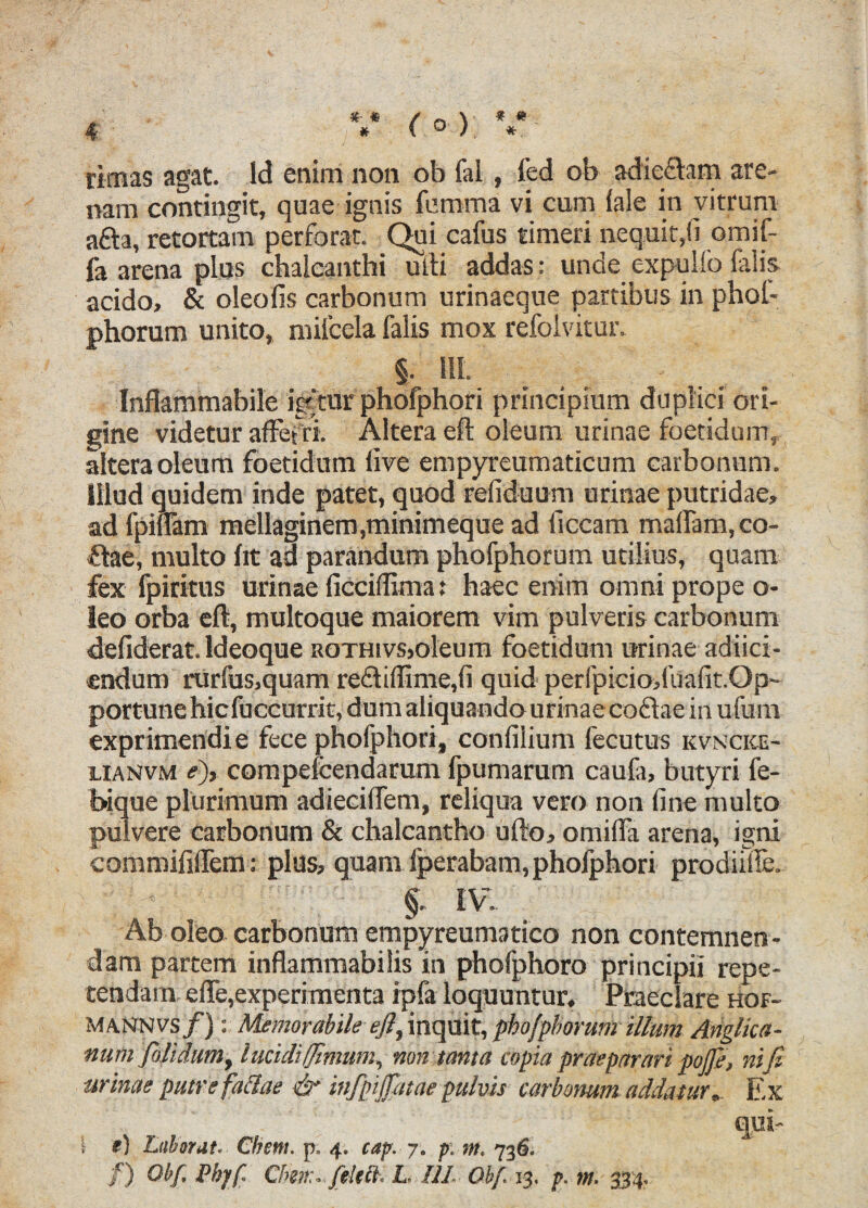 rimas agat. Id enim non ob fai, fed ob adie&am are¬ nam contingit, quae ignis femina vi cum lale in vitruni afta, retortam perforat. Qui cafus timeri nequit,fi omif- fa arena plus chalcanthi ulli addas: unde expulfo lalis acido, & oleofis carbonum urinaeque partibus in phof- phorum unito, milcela falis mox refolvitur. §. HI. Inflammabile igftur phofphori principium duplici ori¬ gine videtur afferri. Altera eft oleum urinae foetidum, altera oleum foetidum live empyreumaticum carbonum. Illud quidem inde patet, quod refiduum urinae putridae, ad fpiflam mellaginem,minimeque ad ficcam malfam, co- ftae, multo fit ad parandum phofphorum utilius, quam fex fpiritus urinae (icciffima: haec enim omni prope o- leo orba eft, multoque maiorem vim pulveris carbonum defiderat. ldeoque rothivs,oleum foetidum urinae adiici- endum rurfus,quam re£liffime,fi quid perfpicio,fuafit.Op~ portune hic fuccurrit, dum aliquando urinae coftae in u fum exprimendi e fece phofphori, confilium fecutus kvncice- lianvm e), compefcendarum fpumarum caufa, butyri fe- bique plurimum adiecilfem, reliqua vero non fine multo pulvere carbonum & chalcantho ufto, omifia arena, igni commififlem: plus, quam fperabam, phofphori prodiiile. §. IV.. Ab oleo carbonum empyreumatico non contemnen¬ dam partem inflammabilis in phofphoro principii repe¬ tendam efle,experimenta ipfa loquuntur. Praeclare hof- maNnvs/) : Memorabile eft, inquit, phofphorum illum Anglica- num pili dum, lucidiffimum, non tanta copia praeparari pofte, nifi urinae putrefattae & infpiJJatae pulvis carbonum addatur. Ex qui- I e) Laborat. Cbctti. p. 4. cap. 7. p. m. 736. /) Ob/. Pbjf. Chm. folttt. L. HI. Ob/. 13. p. m■ 334.