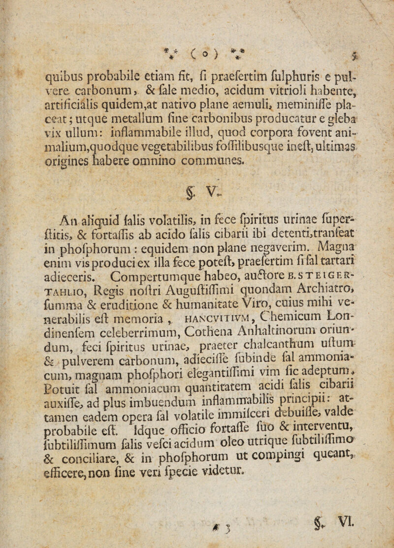 * * * #> -88 *■ ( o > quibus probabile etiam fit, fi praefertim fulphuris e pul¬ vere carbonum, & fale medio, acidum vitrioli habente, artificialis quidem,at nativo plane aemuli, meminiffe pla¬ ceat ; utque metallum fine carbonibus producatur e gleba vix ullum: inflammabile illud, quod corpora fovent ani¬ malium,quodque vegetabilibus foffilibusque ineft, ultimas origines habere omnino communes. §; v, ✓ •' _ '--f ,V-' • -- * * An afiqnid falis volatilis, in fece fpiritus urinae fuper- ftitis, & fortaiTis ab acido falis cibarii ibi detenti, tranfeat in phofphorum : equidem non plane negaverim. Magna enim vis produci ex illa fece poteft, praefertim fi fal tartari adieceris. Compertum que habeo, auftore b.ste i g e r- tahl.io, Regis noftri Auguftiffimi quondam Archiatro, fumma & eruditione & humanitate Viro, cuius mihi ve¬ nerabilis eft memoria , hancvitivm, Chemicum Loti¬ di n en fem celeberrimum, Cothena Anhaltinoranr oriun¬ dum, feci fpiritus urinae, praeter chalcanthum uftunv & pulverem carbonum, adieciiie fubinde fal ammoma* cum, magnam phofphori elegantiffimi vim ljc adeptum ♦ Potuit fal ammoniacom quantitatem acidi lalis cibarii auxifte, ad plus imbuendum inflammabilis principn: at¬ tamen eadem opera fal volatile immilceri debume, valde probabile eft» Idque officio fortaffe fuo & interventu, fubtiliffimum falis vefci acidum oleo utnque fubtilmimo & conciliare, & in phofphorum ut compingi queant^ efficere, non fine veri fpecie videtur.