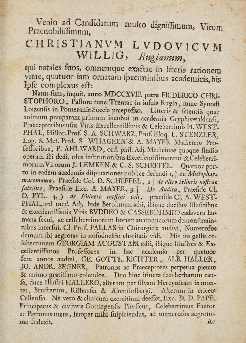 datm mU't0 Virum C HR1S T1A N V M LVDOV J C V M W1L L1G j Rugianum, qui natales fuos, onmemque exaclac in literis rationem vitae, quatuor iam ornatam fpeciminibus academicis, his Ipfe complexus eft: Natus fum, inquit, anno MDCCXV111. patre FR1DER1CO CHRI- STOPHORO, Paflore tunc Trentac in infula Rugia, nunc Synodi Loizenfis in Pbmerania Suecia praepofito. Litteris & feientiis quae' animum praeparant primum incubui in aeademia Giyphiswaldenfi ,, Praeceptoribus ufiis Viris Excel! en tiffimis & Celeberrimis H. WEST- PHAL, Hiftor* Pro£ S. A. SCHWARZ, Pro£ Eloq. L. STENZLER,. Log„ & Met. Prof. S. WH-AGEEN <Sc A. MAYER Matheleos Pro- feilonbos , P. AbiLWARD , ord. pMLAdj. Medicinae quoque fludio operam ibi dedi, ufus infiitiUionibusExcellentiffimorum dcCeleberrL morum Virorum J. LEMKEN,& C. S* SCHEFFEL. Quatuor por- ro in eadem aeademia difputationes publice defendi, jf] de Mrftophar- macomama^ Praefide Cei. D. ScHEFbEL, 2 ) de ultro telltiris nojlrae fatellite, Praefide Exc* A. MAYER,. 3.] De Auditu, Praefide C£ D. FYL. 4* ) de Vulnere intftini coli, praefide Cl A. WEST- PHAL,ord med. Adj* inde Berolinum adii, ibique ducibus Illuflribus dc excellentiffimis Viris BVDDEO Sc CASSEBOHMIO cadavera hu¬ mana fecui, ac cdleberrimorum horum anatomicorum demonfiratio* nibus interfui, Cb Prof* PALLAS in Chirurgicis audivi, Numerofos demum ibi aegrotas in nofodochio claritatis vidi* His ita gefiis ce¬ leberrimam GEQRG1AM AUGUSTAM adii,, ibique flluilres Sc Ex~ eellentif fimos Profe (fores in hac aeademia per quatuor fere annos audivi. GE* GOTTL* R1CHTER ,, ALB, HALLER, JO. ANDR* SEGNER, Patronos ae Praeceptores perpetua pietate Sc animo gratiifimo colendos. Duo hinc itinera feci herbarum cau- ia, duce Illuflri H ALLERO, alterum per filvam Hercynicam inmon« tes,, Brudterum, Kifhaufer Sc Altenholbergi.. Alterum in ericeta Cellenfia- Ne verone clinicum exercitium deeflfet, Exc. D* D* PAPE, Principatus & civitatis •Gottingenfis Phyficus, Celeberrimus Fautor ac Patronus meus, femper mihi fufpiciendus5 ad numerofos aegrotos me deduxit». Ac;