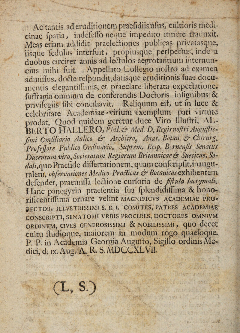 Ac tantis ad eruditionem praefidiis ufus, cultioris medi¬ cinae fpatia, indefeffo neque impedito itinere traduxit. Meas etiam addidit praeleftiones publicas privatasque, iisque fedulus interfuit, propiusque perfpectus, inde a duobus circiter annis ad lectulos aegrotantium internun- cius mihi fuit. Appellato Collegio noftro ad examen admiflus, dofte refpondit,datisque eruditionis fuae docu¬ mentis elegantiflimis, et praeclare liberata expedtatione» fuffragia omnium de conferendis Doctoris inlignibus & privilegiis libi conciliavit. Reliquum eil, ut in luce & celebritate Academiae-virium exemplum pari virtute prodat. Quod quidem geretur duce Viro Iiluftri, AL- BERTQ H ALLERO, Phil.& Med, D, Regis noftri Auguftis- ftmi ConJiHario Aulico & Architro, Anat. Botan. & Cbirurg, Proftjjore Publico Ordinario, Suprem. Reip. Bernenfis Senatus Ducentum viro. Societatum Regiarum Britannicae & Suecicae, So¬ dali,quo Praefide dilfertationem, quam confcripfit,inaugu- ralem, obfervatiunes Medico-Pra&icas & Botanicasexhibentem defendet, praemiffa lectione curloria de fijlula lacrymali. Hanc panegyrin praefentia fua fplendidiilima & hono- jificentiflima ornare velint magnificvs academiae pro- RECTOR, UXVSTRISS1M1 S. R. I. COMITES, PATRES ACADEMIAE CONSCRIPTI, SENATORII VRBIS PROCERES, DOCTORES OMNIVM ORD1NVM, CIVES GENEROSISSIMI & NOBILISSIMI , qUO deCCt cultu ftudioque, maiorem in modum rogo quaefoque. P. P. in Academia Georgia Augulto, Sigillo ordinis Me¬