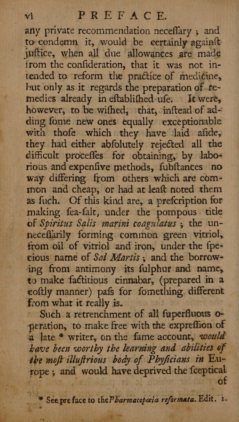 Mo Oe PA any private recommendation neceflary ; and to-condemn it, would be certainly again juftice, when all due allowances are made {rom the confideration, that it was not in- hut only as it regards the preparation of ..te- medics already in eftablifhed-ufe, | It were, however, to be wifhed, that, -inftead of ad- ding fome new ones equally exceptionable with thofe which they have laid afide, they had either abfolutely rejected all the difficult proceffes for obtaining, by labo- rious and expenfive methods, fubftances no way differing from others which are com- mon and cheap, or had at leaft noted them as fuch. Of this kind are, a prefcription for making. fea-falt, under the pompous. title of Spiritus Salis marini coagulatus , the un- neceflarily forming common green vitriol, trom oil of vitriol and iron, under the fpe- cious name of Sai Martis ; and the borrow- coftly manner) pafs for fomething. different Such.a retrenchment of all fuperfluous o- eration, to make free with the expreffion of a late * writer, on the fame account, would: have been worthy the learning and abilities of 4be moft illuftrious body of Phyficiaus in Bu- _ ® Séepre face to thePbarmacopaia reformata. Edit. t. ea) hen hs. , ead o? ; Ee Mag it 7 wp pay.) ‘Soe Wt ee ee De TN Oats