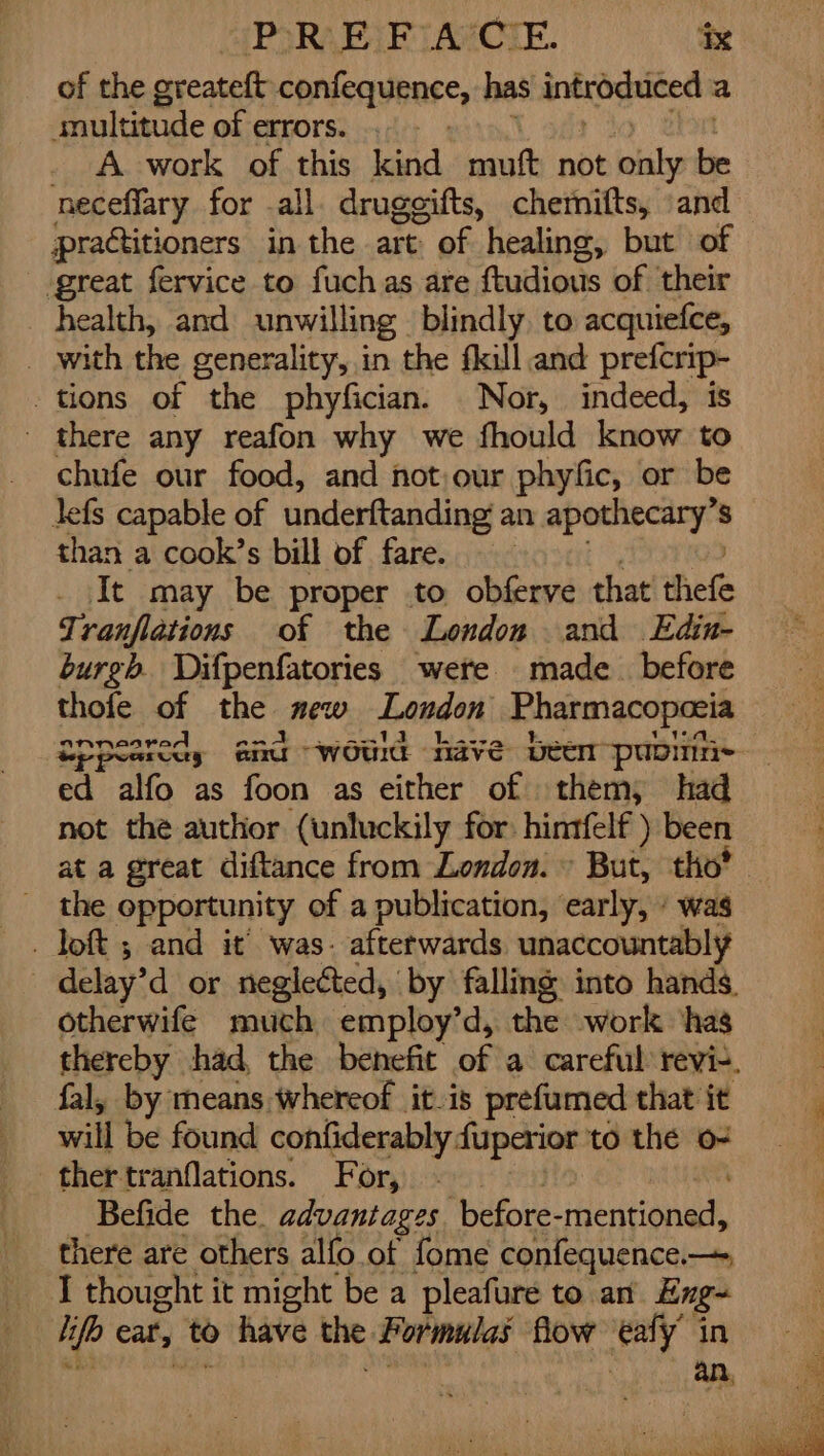 of the greateft confequence, has introduced : a snultitude of errors. _ A work of this kind muft not inlsi i neceflary for all. drugeifts, chemifts, «and practitioners in the art of healing, but of great fervice to fuchas are ftudious of ‘their _ health, and unwilling blindly. to acquiefce, _ with the generality, in the fkill and prefcrip- tions of the phyfician. Nor, indeed, is _ there any reafon why we fhould know to chufe our food, and not our phyfic, or be lefs capable of underftanding an apothecary’s than a cook’s bill of fare. It may be proper to obferve that thefe Tranflations of the London and LEdin- burgh. Difpenfatories were made_ before thofe of the me London Pharmacopoeia aNnnenKre eA ed alfo as foon as either of them; had not the author (unluckily for: hintfelf ) been at a great diftance from London.» But, tho’ _ the opportunity of a publication, early, » was delay’d or neglected, by falling into hands. otherwife much employ’d, the work ‘has thereby had, the benefit of ai carefit revi-. fal, by means whereof it.is prefumed that it will be found confiderably fuperior to the o- ther tranflations. For, Befide the. advantages ‘before- eae there are others alfo of fome confequence— I thought it might be a pleafure to an Eng- hi if cat, to &gt;» have ag Formulas flow ey in an,