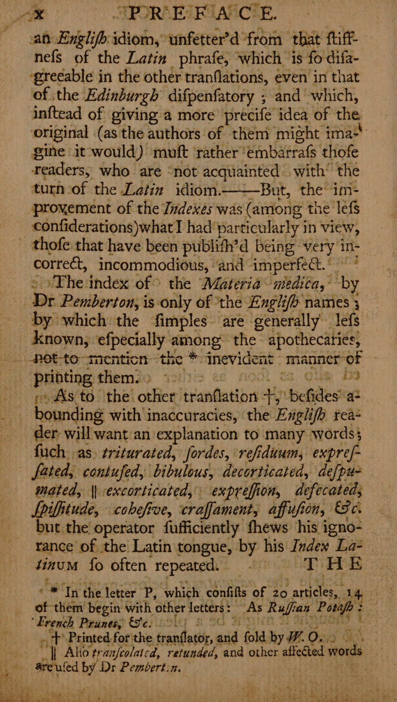 “® SPORE FA CE. at Englifb idiom, unfetter’d from that tiff nefs of the Latin phrafe, which is fo difa- ‘greeable in the other tranflations, even in that of the Edinburgh difpenfatory ; and which, inftead of giving a more precife idea of the original (as the authors of them might i mas gine it would) muft rather embarrafs thofe readers, who are “not acquainted with’ the turn of the Latin idiom. But, the im- provement of the Judexes was (amiong the lefs confiderations)what I had particularly in view, _ thofe that have been publifh’d being: very in- correct, incommodicus, and imperfet.© * The index of &gt; the Materia medica, by bs Dr Pemberton, is only of the Englifh names 3 by which: the fimples are generally lefs known, efpecially among the apothecaries, it printing them. » . 32 os, Clie 9 : As to the other blandit ain befidest a bot ding with inaccuracies, the Englifh rea- der will want an explanation to many words} fuch as. triturated, fordes, refiduum, expref- fated, contufed, bibulous, decorticated, de[pu- mated, \) excorticated, exprefion, defecateds Spiffiiude, cobeft Rue, craffament, afufe 20) Se C. but the operator fufficiently fhews his i igno- rance of the Latin tongue, by his Index La- . tinum fo often repeated. : THE \ eye o* oy the letter P; “which confilts of 20 ; articles, . 7 of them begin with other letters: As Pats ian Porape : French Panes, &amp;9¢3 65% Hi Eta nit Printed for the frandatiir, eid fold. by W. 0. oat ae vhs | Alto ty -anfeolatcd, retunded, and other aficciad words