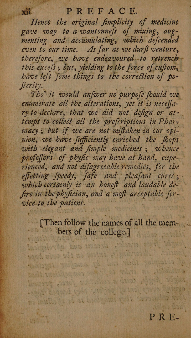 Hence the original fimplicity of medicine gave way to a wantonnefs of mixing, aug- jig and. accumulating, which defcended ven to our time. As far as we durft venture, therefore, we have endeavoured ...to retrencl this excefs , but, yielding tothe force of cuftom, have left Yome things to ihe correttion of ze ferity. Tho it would anfwer no ’purpofe foould we | endmerate all the alterations, yet it'is neceffa- ry todeclare, that we did not. defi ign or at- ntacys but if we are not miftaken in our opi- rienced, and not difagreeable remediés, fer the ~ Sire inthe phyfi ician, and q moft Sa “LA ; (Then follow heh names of al the mem- a “i, ‘ hye of the og oe « 1