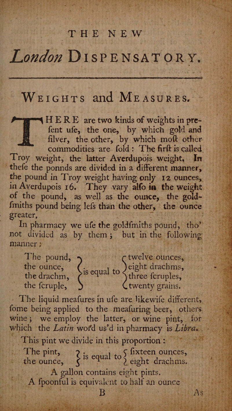 ; Bein Gee eee CM ee Pe RN ea Dae Bl Gow a SOR eee KS se , ; a J * ba Pm ; i Pea eh Ry Weicurs and MEASURES. ~ HERE are two kinds of weights in pre- fent ufe, the one, by which gold and filver, the other, by which moft other commodities are. fold: The firft is called. ‘thefe the ponnds are divided in a different manner, the pound in Troy weight having only 12 ounces, in Averdupois 16. They vary alfo in the weight | om q 4 Q ie &lt; rtp a. greater, : ig Ames Se a ; ee. a eeee The pound, os etwelvecouincessyi. ts S the ounce, eight drachms, — the drachm, three feruples, the fcruple, twenty grains, - is equal to fome being applied to the .meafuring beer, others. wine; weemploy the latter, or wine pint, for — which the Latin wofd us’d in pharmacy is Libra. - ?. ° . . ee aye ’ ° Ahr oy fet sits } This pint we divide in this proportion: ~~ = ps2 The pint, &lt;2 yee 5 fixteen ounces; ; a8 -s the ounce, ¢ ‘ oot) wat eight drachms. aR A gallon contains eight pints. $e. A fpoonful is equivalent tohalfan ounce ie &gt; Vi Rey id “4k ie SEBS Aa athe teat eid, ie Abate Maia. Di :