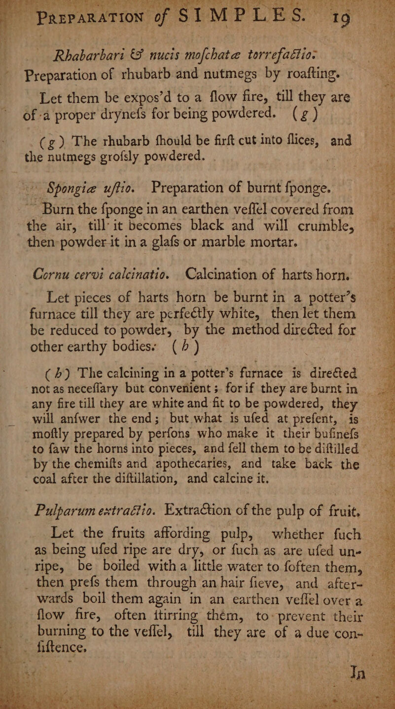 Bighathars &amp;F nucis mofchate torrefactio. Preparation of rhubarb and nutmegs by roafting. Let them be expos’d to a flow fire, till they are of -a proper drynefs for being powdered. (gg ) (g) The rhubarb fhould be firft cut into dias and the nutmegs grofsly powdered. . | Spongie uffio. Preparation of burnt fponge. Barn the fponge in an earthen veffel covered from the air, till‘it becomes black and will crumble, Cornu cervi calcinatio. Calcination of harts horn. Let pieces of harts horn be burnt in a potter’s furnace till they are perfectly white, then let them be reduced to powder, by the method directed for other earthy bodies: (+) (4) The calcining in a potter’s furnace is directed not as neceflary but convenient ;. forif they are burnt in any fire till they are white and fit to be powdered, they will anfwer the end; but what is ufed at prefent, is by the chemifts and apothecaries, and take back the Pulparum extraétio. ExtraCtion of the pulp of fruit. Let the fruits affording pulp, whether fuch wards boil them again in an earthen veflel over a