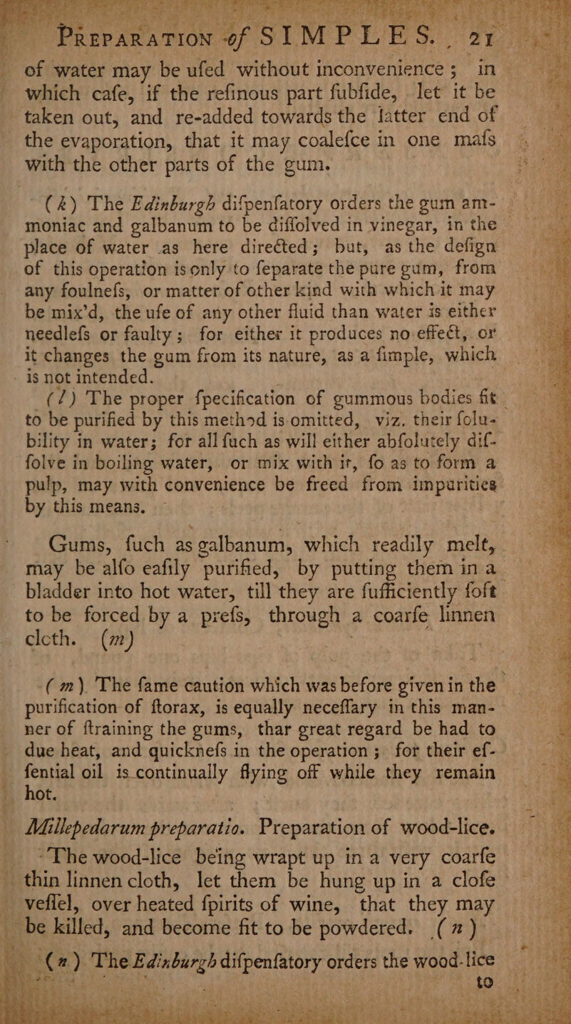 f y f. Ps Rage? dd REPARAT which cafe, if the refinous part fubfide, let it be taken out, and re-added towards the latter end of the evaporation, that it may coalefce in one mats with the other parts of the gum. moniac and galbanum to be diffolved in vinegar, in the place of water .as here directed; but, as the defign of this operation isonly to feparate the pure gum, from any foulnefs, or matter of other kind with which it may be mix’d, the ufe of any other fluid than water is either needlefs or faulty; for either it produces no effect, or it changes the gum from its nature, as a fimple, which is not intended. to be purified by this method is. omitted, viz. their folu- bility in water; for all fuch as will either abfolutely dif- folve in boiling water, or mix with it, fo as to form a by this means. Gums, fuch as galbanum, which readily melt, to be forced by a prefs, through a coarfe linnen cleth. (m) | purification of ftorax, is equally neceflary in this man- ner of ftraining the gums, thar great regard be had to due heat, and quicknefs in the operation ; for their ef- reat oil iscontinually flying off while they remain ot. 4 to