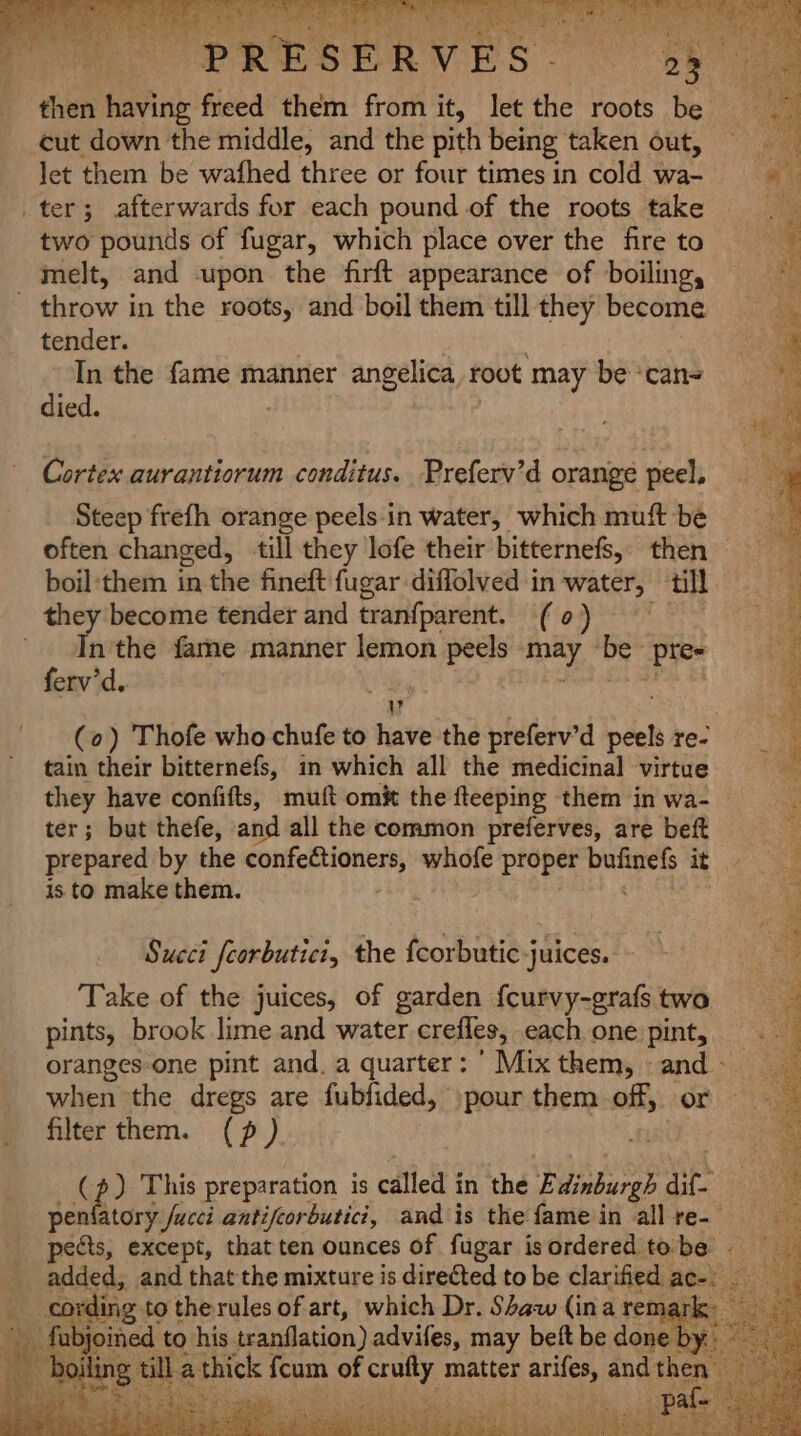 3 PORES EAVES “oh then ihevine freed them from it, let the roots be cut down the middle, and the pith being taken out, let them be wafhed three or four times in cold wa- _ter; afterwards for each pound of the roots take two pounds of fugar, which place over the fire to melt, and upon the firft appearance of boiling, throw in the roots, and boil them till they become tender. In the fame manner angelica, root may be ‘can= died. Cortex aurantiorum conditus. Preferv’d orange peel, Steep frefh orange peels.in water, which muft be often changed, till they lofe their bitternefs, then — boil:them in the fineft fugar diffolved in water, till they become tender and tranfparent. (0) In the fame manner lemon peels site mS ‘Pte ferv’d. : WV (0) Thofe who chufe to have the preferv’d peels re- 4 : ; z Pe ost et RR eRe ate Qh, SR aige ae ee Pe oe tee 3 fon Pes, fu 2 pM x, a DEST REM bP as Se Se hers No 2 oe tain their bitternefs, in which all the medicinal virtue 3 P. they have confifts, muft omit the fteeping them in wa- a ter; but thefe, and all the common preferves, are beft . prepared by the ci DOIG RE whofe proper ai ae tate. is to make them. e Succi feorbutici, the {corbutic juices. Take of the juices, of garden {curvy-grafs two pints, brook lime and water crefles, each one pint, oranges-one pint and. a quarter: ’ Mix them, and - when the dregs are fubfided, pour them off, or filter them. (? ) (p) This preparation is called i in the Edinburgh dit. peniatory fucci antifcorbutici, and is the fame in all re-— pects, except, that ten ounces of fugar isordered tobe - a: added, and that the mixture is directed to be clarified - cording to the rules of art, which Dr. Shaw (ina re . fgonned to his. tranflation) advifes, may beft be Br bet thick fcum of crufty matter ariles, and re a
