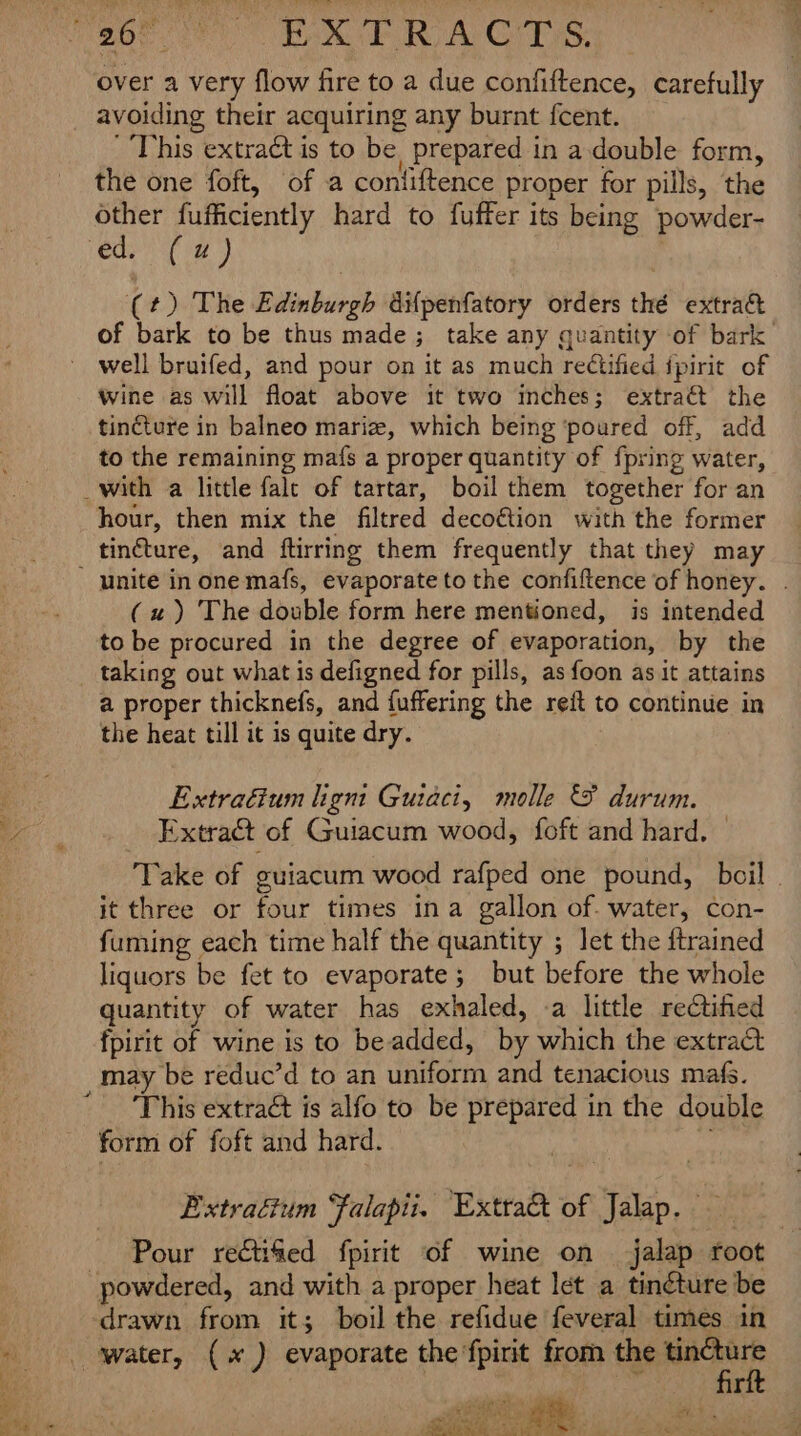 over a very flow fire to a due po nlitonce: carefully avoiding their acquiring any burnt fcent. ' This extract is to be prepared in a double form, the one foft, of a contiftence proper for pills, the other fufficiently hard to fuffer its being powder- ed, (4) (*sfEke Biden bireb difpenfatory orders the extract of bark to be thus made; take any quantity of bark well bruifed, and pour on it as much rectified ipirit of wine as will float above it two inches; extraét the tincture in balneo marize, which being ‘poured off, add to the remaining mafs a proper quantity of {pring water, _with a little fale of tartar, boil them together for an hour, then mix the filtred decoétion with the former unite in one mafs, evaporate to the confiftence of honey. (2) The double form here mentioned, is intended to be procured in the degree of evaporation, by the a proper thicknefs, and {uffering the reft to continue in the heat till it is quite dry. Extraéium ligni Guiaci, molle &amp; durum. Extract of Guiacum wood, foft and hard. ‘Take of guiacum wood rafped one pound, boil - it three or four times ina gallon of- water, con- fuming each time half the quantity ; let the {trained liquors be fet to evaporate; but before the whole quantity of water has exhaled, -a little rectified fpirit of wine is to be added, by which the extract This extract is alfo to be Rony in the double form of foft and hard. Extraéium Falapii. Extra of Jaap Pour rectified bhi of wine on jalap root “powdered, and with a proper heat let a tinéture be drawn from it; boil the refidue feveral times in Boles