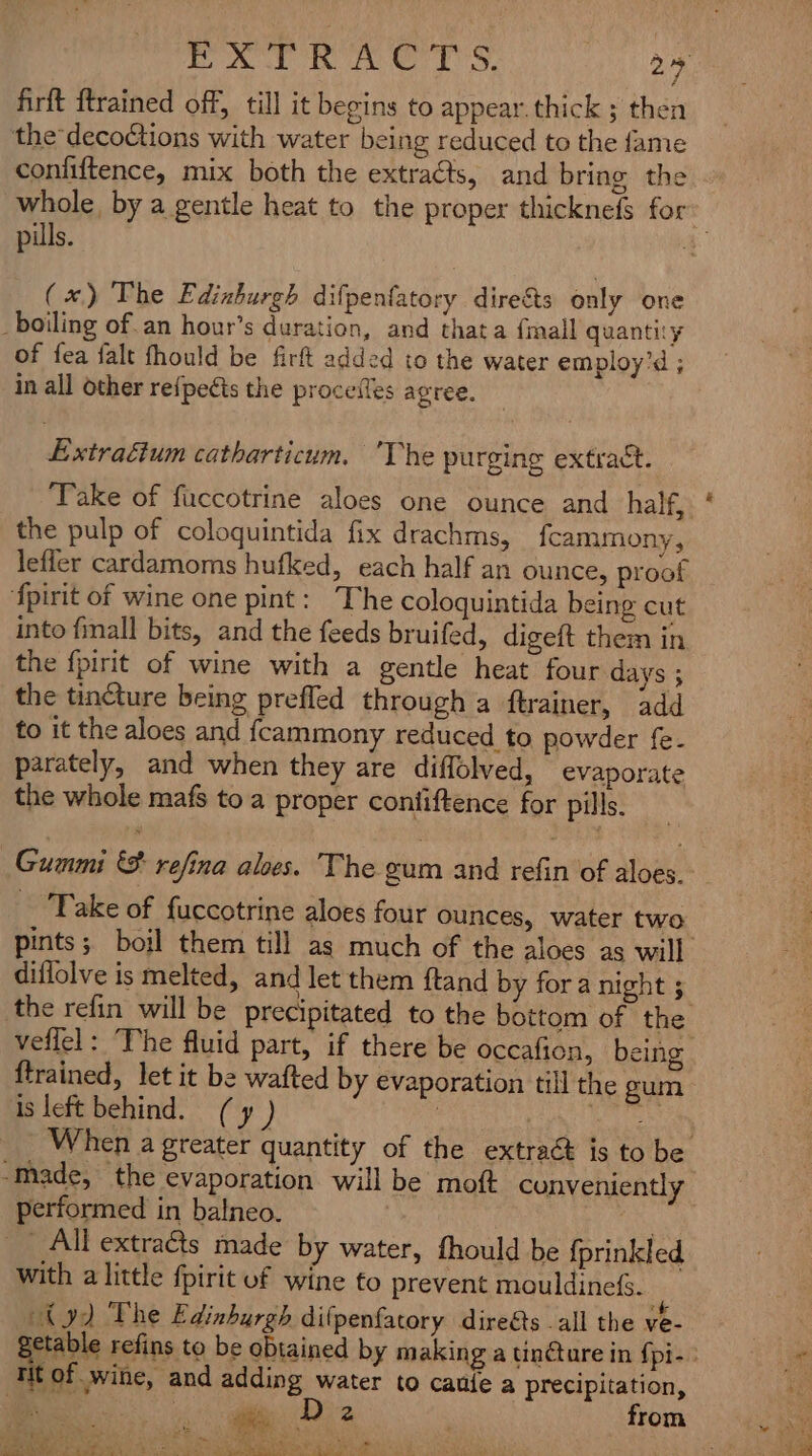 EXTRACTS. 29 firft ftrained off, till it begins to appear.thick ; then the*decoctions with water being reduced to the fame coniiftence, mix both the extracts, and bring the whole, by a gentle heat to the proper thicknefs for | pills. | (x) The Ediahurgh difpenfatory directs only one boiling ofan hour’s duration, and that a {mall quantity of fea falt fhould be firft added to the water employ’d ; in all other re{pects the proceiles agree. Extraéium catharticum. Vhe purging extract. ‘Take of faccotrine aloes one ounce and half, the pulp of coloquintida fix drachms, fcammony, lefler cardamoms hufked, each half an ounce, proof fpirit of wine one pint: The coloquintida being cut into {mall bits, and the feeds bruifed, digeft them in the {pirit of wine with a gentle heat four days ; the tincture being prefled through a ftrainer, add to it the aloes and {cammony reduced to powder fe. parately, and when they are diffolved, evaporate the whole mafs to a proper contiftence for pills. Guanmi €&amp;% refina aloes. The eum and refin of we Take of fuccotrine aloes four ounces, water two pints; boil them till as much of the aloes as will diflolve is melted, and let them ftand by fora night ; the refin will be precipitated to the bottom of the veflel: “The fluid part, if there be occafion, being ftrained, let it be wafted by evaporation till the gum is left behind. (y ) ) py enna When a greater quantity of the extrac is to be Made, the evaporation will be moft conveniently performed in batneo. . _ All extraéts made by water, fhould be fprinkled with a little fpirit uf wine to prevent mouldine(s. ty) The Edinhurgh dif penfatory direéts . all the ve- etable refins to be obtained by making a tinture in fpi-: ri of wine, and adding water to caufe a precipitation, “iki we Do 2 : from i as - us a re) Oo) Ree eee ee ee “7 + Bae ans