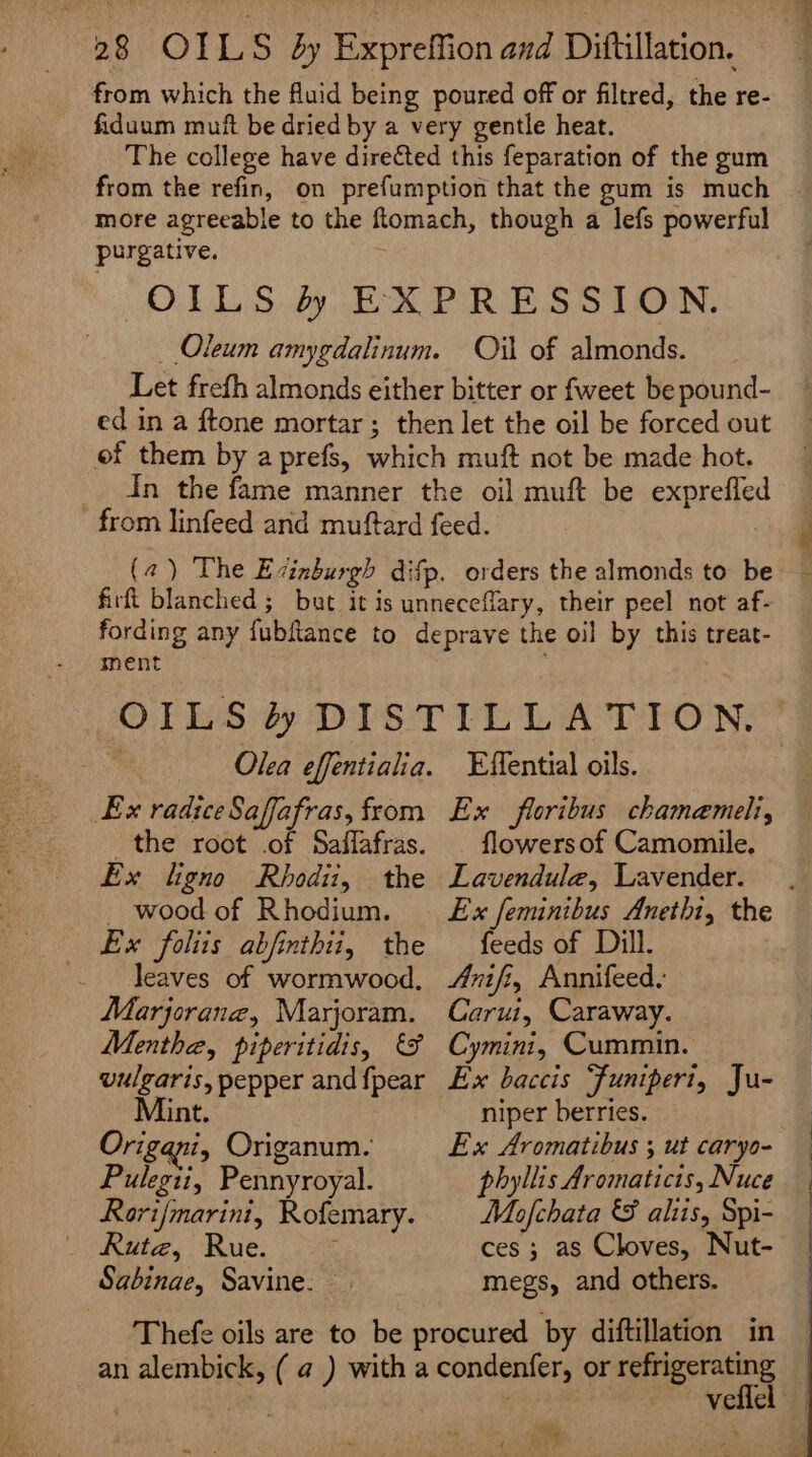 purgative. Oil of almonds. ment Ex radiceSaffafras, from the root .of Saffafras. Ex ligno Rbhodii, the - wood of Rhodium. Ex foliis abjinthti, the leaves of wormwood, Marjorane, Marjoram. Menthe, piperitidis, &amp; vulgaris, pepper and {pear int, Origani, Origanum. Pulepti, Punvioeal Rori/marini, Rofemary. Rute, Rue. 3 Sabinae, Savine: © Effential oils. Ex floribus chamemeli, flowersof Camomile, Lavendula, Lavender. feeds of Dill. Arnifi, Annifeed. Carui, Caraway. Cymini, Cummin. Ex baccis “Funipert, Ju- niper berries. Ex Aromatibus ; ut caryo- phyllis Aromaticis, Nuce Maofchata &amp; aliis, Spi- ces ; as Cloves, Nut- megs, and others. ~ vellel — Zi are