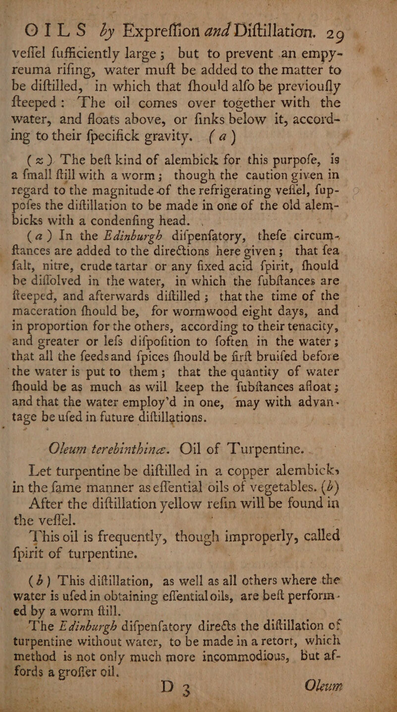 veflel fufficiently large; but to prevent .an empy- reuma rifing, water muft be added to the matter to be diftilled, in which that fhould alfo be previoufly fteeped: The oil comes over together with the water, and floats above, or finks below it, accord- ing to their fpecifick gravity. (a) (x). The beft kind of alembick for this purpofe, is a {mall fill with a worm; though the caution given in regard to the magnitude of the refrigerating vefiel, fup- pofes the diftillation to be made in one of the old alem- bicks with a condenfing head. . | (a) In the Edinburgh difpenfatory, thefe circum- flances are added to the directions here given; that fea fait, mitre, crude tartar or any fixed acid fpirit, fhould be diflolved in the water, in which the fubftances are iteeped, and afterwards diftilled; thatthe time of the maceration fhould be, for wormwood eight days, and in proportion for the others, according to their tenacity, and greater or lefs difpofition to foften in the water ; that all the feedsand fpices fhould be firft bruifed before ‘the water is putto them; that the quantity of water fhould be as much as will keep the fubftances afloat ; and that the water employ’d in one, may with advan- tage be ufed in future diftillations. Oleum terebinthine. Oil of Turpentine. . in the fame manner aseffential oils of vegetables. (4) After the diftillation yellow refin will be found in the veflel. . “ This oil is frequently, though improperly, called fpirit of turpentine. | | (4) This diftillation, as well as all others where the water is ufed in obtaining effentialoils, are beft perform- ed by a worm fiill. The Edinburgh difpenfatory direéts the diftillation of turpentine without water, to be made in aretort, which method is not only much more incommodious, But af- ’ fords a groffer oil. Te D 3 | Oleum dei ee tae eee ie 7 ON Sa eaee = &gt; » oy hae + a ve, 2 5) Ee