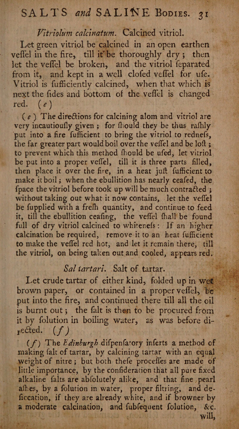 Vitriolum calcinatum. Calcined vitriol. Let green vitriol be calcined in an open earthen. © veflel in the fire, till it”be thoroughly dry; then let the veffel be broken, and the vitriol feparated from it, and kept in a well clofed veffel for ufe. Vitriol is fufficiently calcined, when that which is next the fides and bottom of the veffel is changed - red. (e) Ce) The directions for calcining alom and vitriol are very incautioufly given ; for fhould they be thus rafhly put into a fire fufficient to bring the vitriol to rednefs, the far greater part would boil over the veffel and be lof ; to prevent which this method fhould be ufed, let vitriol be put into a proper veffel, till it is three parts filled, then place it over the fire, in a heat juft fufficient to make itboil; when the ebullition has nearly ceafed, the {pace the vitriol before took up will be much contracted ; without taking out what it now contains, let the veffel be fupplied with a frefh quantity, and continue to feed it, till the ebullition ceafing, the veffel fhall be found full of dry vitriol calcined to whitenefs: If an higher calcination be required, remove it to an heat fufficient to make the veffel red hot, and let it remain there, till _ the vitriol, on being taken out. and cooled, appearsred. Sal tartari. Salt of tartar. . Let crude tartar of either kind, folded up in wet brown paper, or contained in a proper veffel, Be put into the fire, and continued there till all the oil is burnt out; the falt is then to be procured from it by folution in boiling water, as was before di- yeGted. (f) | (f) The Edinburgh difpenfatory inferts a method of making falt of tartar, by calcining tartar with an equal. — weight of nitre; but both thefe proceffes are made of ~ Jittle importance, by the confideration that all pure fixed alkaline falts are abfolutely alike, and that fine pearl - ashes, by a folution in water, proper filtring, and de- _ ficeation, if they are already white, and if browner by a moderate calcination, and fubfequent folution, &amp;c. é : me s ESS SS i cr ae ‘ee z rar =e