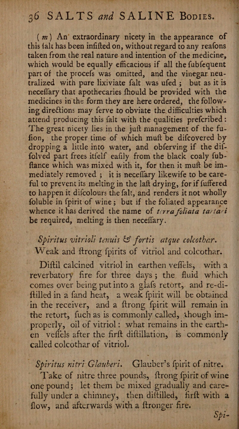 (mm) An’ extraordinary nicety in the appearance of this {alt has been infifted on, without regard to any reafons taken from the real nature and intention of the medicine, which would be equally efficacious if all the fubfequent part of the procefs was omitted, and the vinegar neu- tralized with pure lixiviate falt was ufed ; but as it is neceflary that apothecaries fhould be provided with the medicines in the form they are here ordered, the follow- ing directions may ferve to obviate the difficulties which attend producing this falt with the qualities prefcribed : The great nicety lies in the juft management of the fu- fion, the proper time of which muft be difcovered by dropping a little into water, and obferving if the dif- folved part frees itfelf eafily from the black coaly fub- ftance which was mixed with it, for then it muft be im- mediately removed ; it is neceflary likewife to be care- ful to prevent its melting in the laft drying, for if {uffered to happen it difcolours the falt, and renders it not wholly foluble in fpirit of wine; but if the foliated appearance whence it has derived the name of ¢t:rra foliata tartari be required, melting is then neceflary. Spiritus vitrioli tenuis &amp; fortis atque colcothar. Weak and {trong fpirits of vitriol and colcothar. Diftil calcined vitriol in earthen veffeis, with a reverbatory fire for three days; the fluid which comes over being putinto a glafs retort, and re-di- {tilled in a fand heat, a weak fpirit will be obtained in the receiver, and a ftrong fpirit will remain in the retort, fuch as is commonly called, though im- properly, oil of vitriol: what remains in the earth- en veflels after the firft diftillation, is commonly called colcothar of vitriol. - Spiritus nitri Glauberi. Glauber’s fpirit of nitre. ‘Take of nitre three pounds, {trong fpirit of wine one pound; let them be mixed gradually and care- fully under a chimney, then diftilled, firft with a flow, and afterwards with a ftronger fire. aN, | Ps