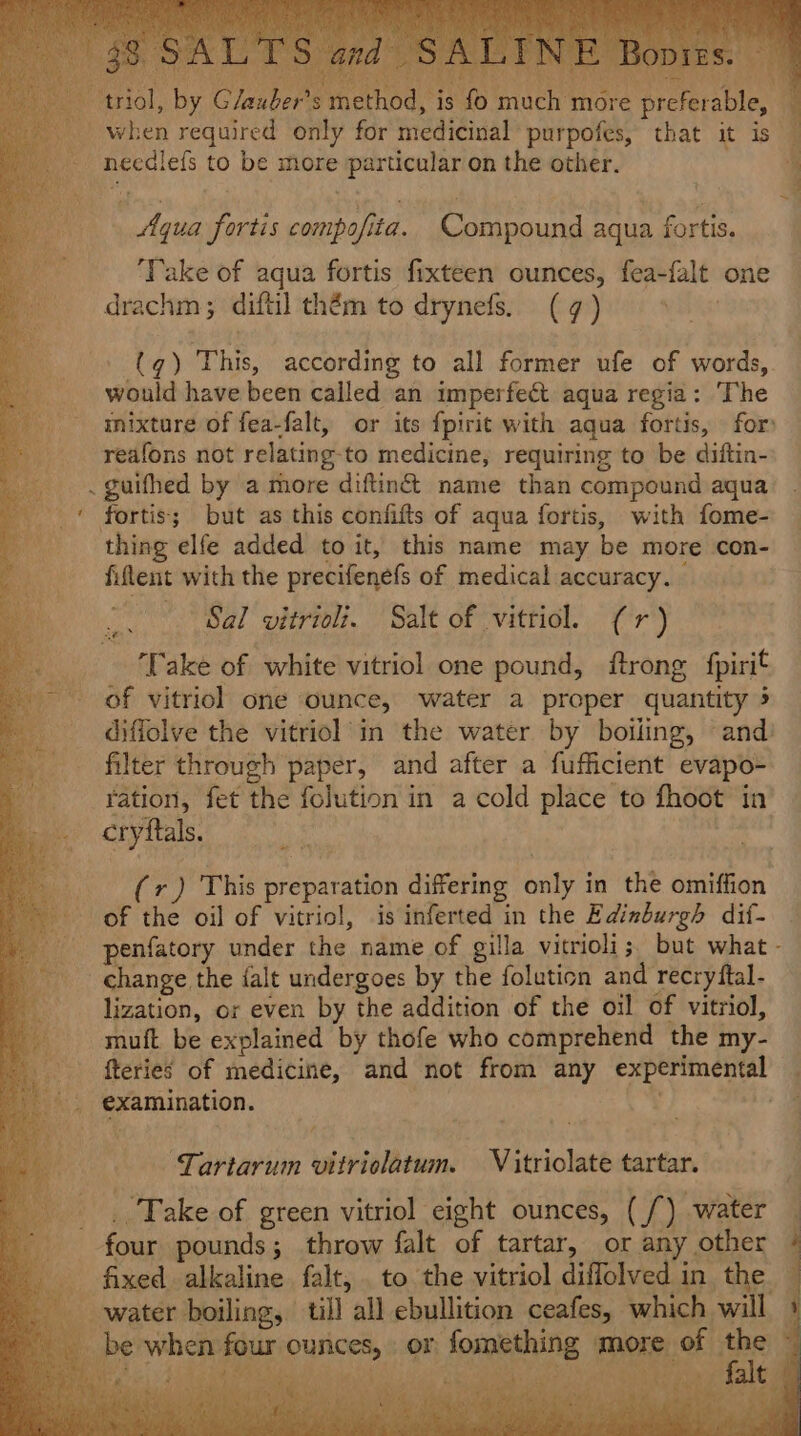 ay so $5'5) ube ethod ‘7 H needlefs to be more particular on the other. Aqua fortis compofita. Compound aqua fortis. ‘Take of aqua fortis fixteen ounces, fea-falt one drachm; difti] thém to drynefs. (7) (q) This, according to all former ufe of words, would have been called an imperfect aqua regia: The mixture of fea-falt, or its {pirit with aqua fortis, for reafons not relating-to medicine, requiring to be diftin- thing elfe added to it, this name may be more con- fiflent with the precifenefs of medical accuracy. Oh Sal vitrioli. Salt of vitriol. (1) ‘Take of white vitriol one pound, ftrong fpirit of vitriol one ounce, water a proper quantity 5 diffolve the vitriol in the water by boiling, and) filter through paper, and after a fufficient evapo- ration, fet the folution in a cold place to fhoot in cryftals. 0 a (r) This preparation differing only in the omiffion of the oil of vitriol, is inferted in the Edinburgh dif- change the {alt undergoes by the foluticn and recryftal- lization, or even by the addition of the oil of vitriol, muft be explained by thofe who comprehend the my- fteries of medicine, and not from any experimental examination. Pe: bs ~TLartarum vitriolatum. Vitriolate tartar. ‘Take of green vitriol eight ounces, (/) water _ water boiling, till all ebullition ceafes, which will be when four ounces, or fomething - POE Pee a. ee a Pair Oh; $f Sin ee Oi) eee 3 Pee Ny et et em x Dey gia dn Sie (et Bane fs Sh ney