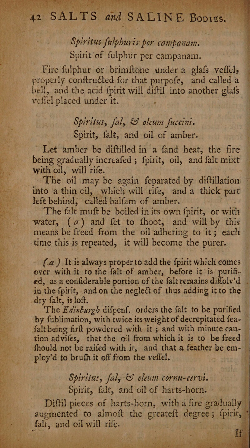 ty Spiritus filpburis per campanam. Spirit ‘of fulphur per campanam. Fire fulphur or brimftone under a glafs veffel, _ properly conftructed for that purpofe, and called a bell, and the acid fpirit will diftil into another glafs rcffel placed under it. ae Spiritus, fal, &lt;¥ oleum fuceint. Spirit, falt, and oil of amber. being gradually increafed ; fpirit, oil, and falt mixt with oil, will rife. The: oil may be again feparated by diftillation ~ into a thin oil, which will rife, anda thick “part left behind, called balfam of amber. The falt muft be boiled in its own fpirit, or with water, (a) and fet to fhoot, and will by this means be freed from the oil adhering to it; each | time this is repeated, it will become the pu (.a ) It is always proper to add the fpirit which comes over with it to the falt of amber, before it is purift- ed, asa confiderable portion of the falt remains diffolv’d . in the fpirit, andon the neglect of thus adding it to the © The E dinburgh difpenf. orders the falt to be purified — by fublimation, with twice its weight of decrepitated fea- — falt being firlt powdered with it ; and with minute cau- — tion advifes, that the ol from which it is to be freed — fhould not be raifed with.it, and that a feather be em- | Spiritus, fal, &amp; cleum cornu-cervi. grr falt, and oil of hat eed to almoft the ereateft degree 5 tpi, * ! ie | . rey FAN PRL ON ee iY, ta) Chane te, Tee ae Pe ere BONE, iad Sia tek Fai a aie