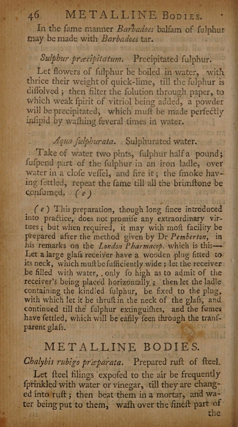 A ODIES. may be made with Barbadoes tar. _ Let flowers of fulphur be boiled.in water, . with, thrice their weight of quick-lime, till the fulphur is diflolved ; then filter the folution through paper, to which weak fpirit of vitriol being added, a powder will be precipitated, which muft be made perfectly Aqua fulphurata. . Sulphurated water. Take of water two pints, fulphur halfa ‘pound; fufpend part. of the fulphur in an iron ladle, over ing fettled, repeat the fame till all the brimftone be (e¢) This preparation, though long. fince introduced. prepared after the method given by Dr Pemberton, in his remarks on the Londo Pharmacop. which is this—- Let alarge glafs receiver have a wooden plug fitted to: with which let it be thruftin the neck of the glafs, and. continued till the fulphur extinguifhes, and the fumes ;