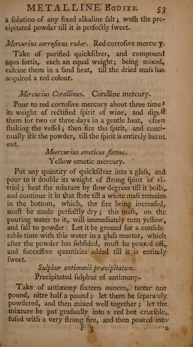 a folution of any fixed alkaline falt ; wafh the pre- cipitated powder till it is perfectly fweet. Mercurius corrofivus ruber. Red corrofive mercu: ¥. Take of purified. quickfilver, and compound aqua fortis, each an equal weight; being mixed, calcine them in a fand heat, till the dried mafs has. acquired a red colour. : Mercurius Corallinus. Coralline mercury. _ Pour to red corrofive mercury about three time$ them for two or three days.in a gentle heat, often fhaking the veffel; then fire the fpirit, and conti- nually ftir the powder, till the {pirit is entirely burnt. | Meercurius emeticus flavus. | Yellow emetic mercury. Put any quantity of quickfilver into a glafs, and. trio] ; heat the mixture by flow degrees till it boils,, and continue it in that ftate till a white mafs remains. in the bottom, which, the fire being increafed,. muft be made perfectly dry; this mafs, on the pouring water to it,. will immediately turn yellow, and fall to powder: Let it be ground for a confide after the powder has fubfided, muft. be poured off,. and fucceffive quantities added till it is entirely’ f{weet. ~ * Sulphur antimoniz: precipitatum.. Precipitated. fulphur of antimony- % ‘Take of antimony fixteen- ounces;. tartar one owdered, and. then mixed well together ; let the.