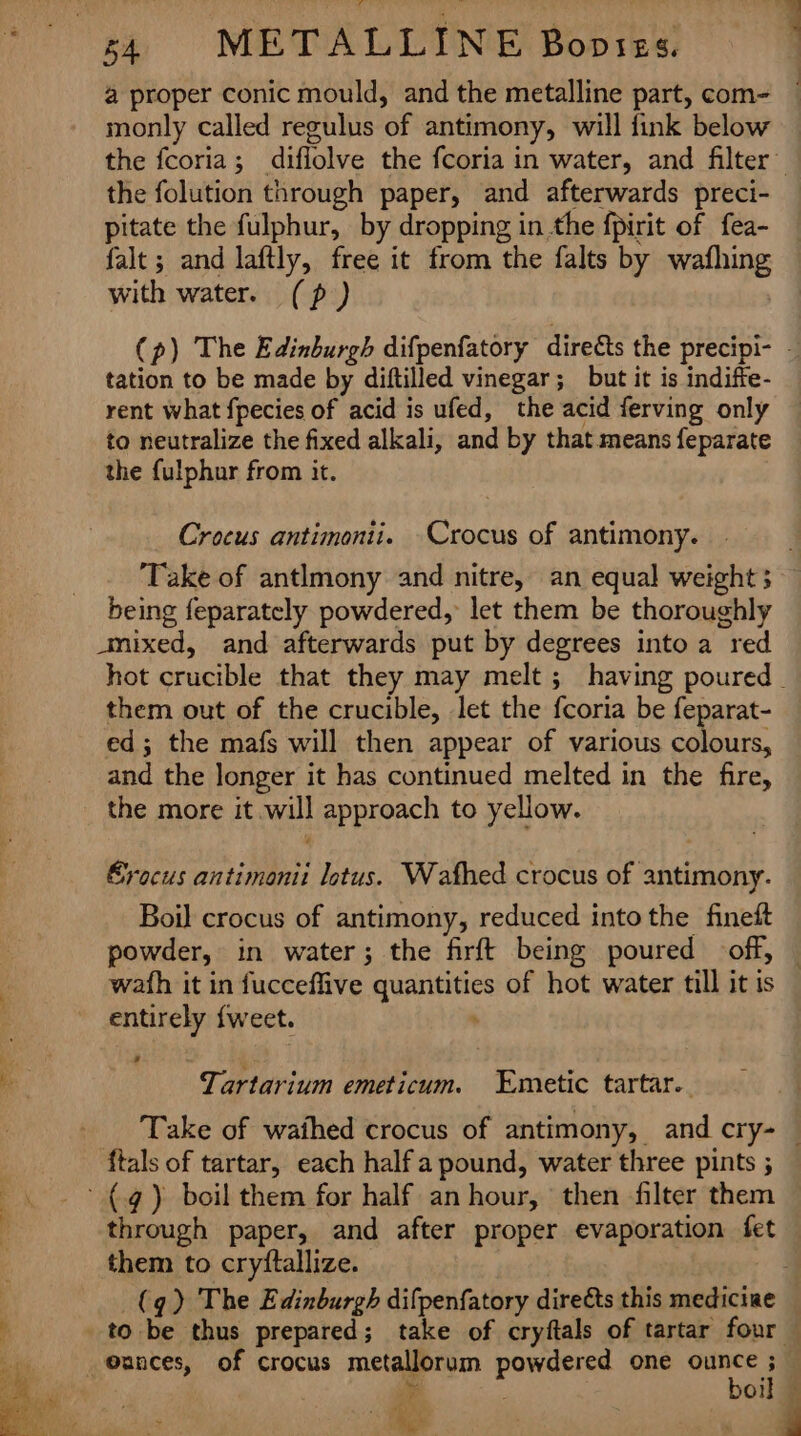s4 METALLINE Bopses. monly called regulus of antimony, will fink below the folution through paper, and afterwards preci- pitate the fulphur, by dropping in the fpirit of fea- falt ; and laftly, free it from the falts by wafhing with water. (p) tation to be made by diftilled vinegar; but it is indiffe- rent what fpecies of acid is ufed, the acid ferving only to neutralize the fixed alkali, and by that means feparate the {ulphur from it. Crocus antimonii. Crocus of antimony. ‘Take of antlmony and nitre, an equal weight 5 being feparately powdered, let them be thoroughly mixed, and afterwards put by degrees into a red them out of the crucible, let the fcoria be feparat- ed; the mafs will then appear of various colours, and the longer it has continued melted in the fire, the more it will approach to yellow. Erocus antimonii lotus. Wafhed crocus of antimony. Boil crocus of antimony, reduced into the fineft wath it in fucceflive quantities of hot water till it is entirely {weet. ; Tartarium emeticum. Emetic tartar... ftals of tartar, each half a pound, water three pints ; ~{.¢) boil them for half an hour, then filter them through paper, and after proper evaporation fet them to cryftallize. | @ances, of crocus metallorum powdered one ounce ; ¥ boil pe) ’ 6 i 4 ,