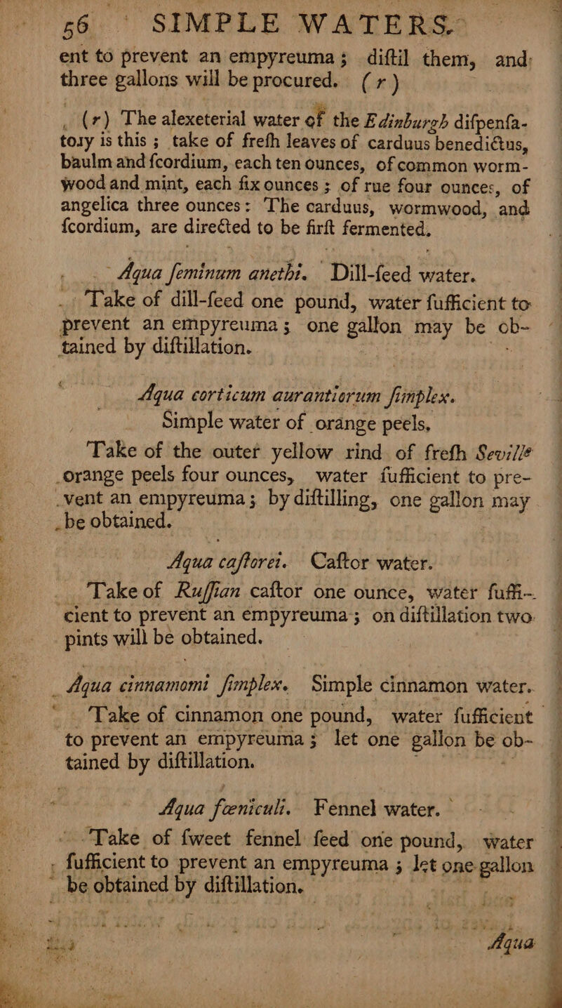 £ *~ « 56 SIMPLE WATERS. ent to prevent an empyreuma; diftil them, and: three gallons will be procured. (1) _ (7) The alexeterial water of the E dinburgh difpenfa- tory is this ; take of frefh leaves of carduus benedi€tns, baulm and fcordium, each ten ounces, of common worm- wood and mint, each fix ounces ; of rue four ounces, of angelica three ounces: The carduus, wormwood, and {cordium, are directed to be firft fermented, Aqua feminum anethi. Dill-feed water. ._ Take of dill-feed one pound, water fufficient to prevent an empyreuma; one gallon may be ob- tained by diftillation. a Aqua corticum auranticrum finplex. Simple water of orange peels, Take of the outer yellow rind of freth Sevi/l? orange peels four ounces, water {fufficient to pre- Vent an empyreuma ;. by diftilling, one gallon may _ be obtained. Aqua caftoret. Caftor water. ‘cient to prevent an empyreuma; on diftillation two. pints will be obtained. Aqua cinnamomi fimplex. Simple cinnamon water.. ‘to prevent an empyreuma; let one gallon be ob- tained by diftillation. . Aqua feniculi, Fennel water. Take of fweet fennel feed one pound, water fufficient to prevent an empyreuma ; Iet one. gallon be obtained by diftillation. sim ey ee nrg