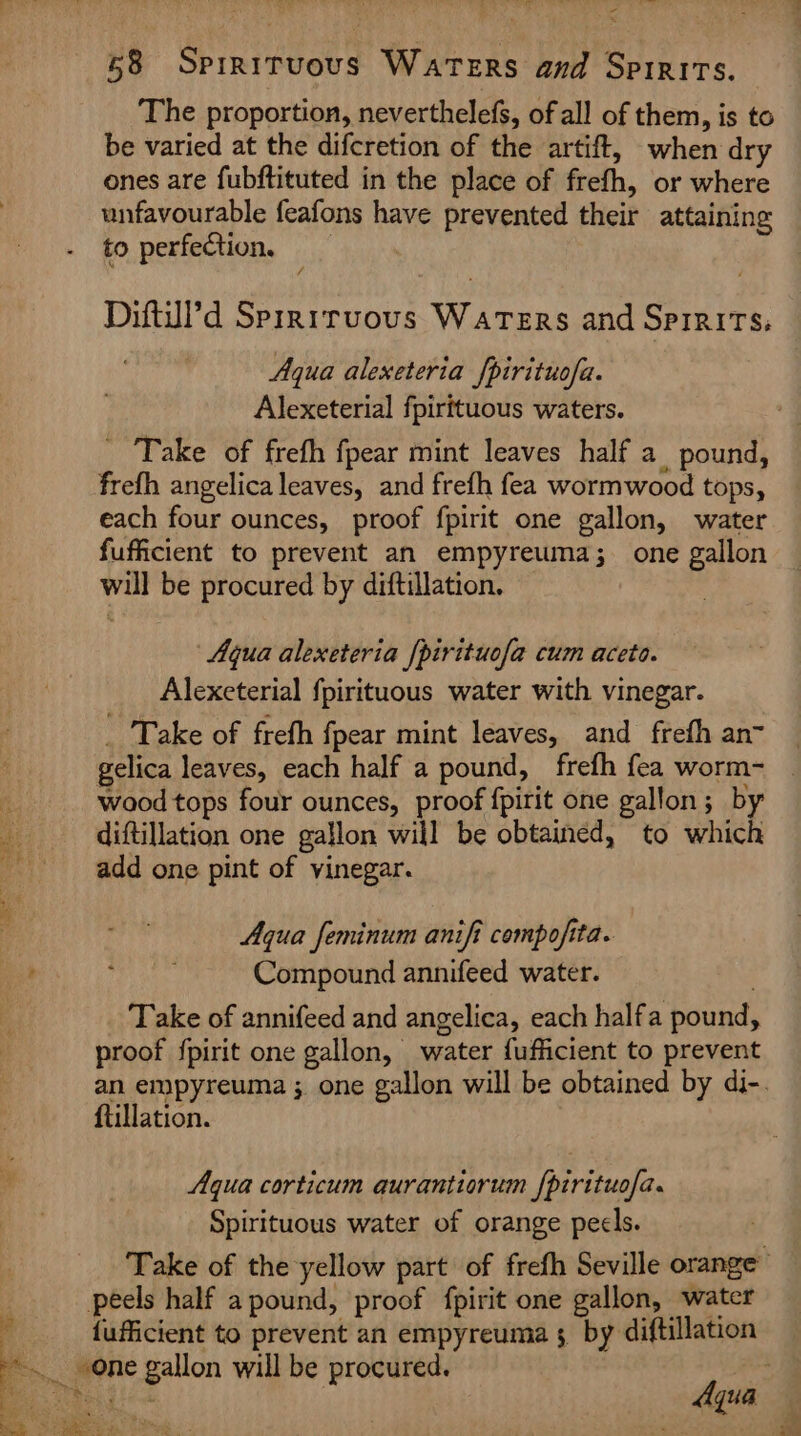 The proportion, neverthelefs, of all of them, is to be varied at the difcretion of the artift, when dry ones are fubftituted in the place of frefh, or where unfavourable feafons have prevented their attaining to perfection, _ Diftdl’d Sprriruovs Waters and Spirits, Aqua alexeteria [pirituofa. Alexeterial fpirttuous waters. _ Take of frefh fpear mint leaves half a pound, frefh angelica leaves, and frefh fea wormwood tops, each four ounces, proof fpirit one gallon, water fufficient to prevent an empyreuma;_ one gallon will be procured by diftillation. Aqua alexeteria [pirituofa cum aceto. Alexeterial fpirituous water with vinegar. _ Take of frefh fpear mint leaves, and frefh an- gelica leaves, each half a pound, frefh fea worm- wood tops four ounces, proof fpirit one gallon; by diftillation one gallon will be obtained, to which add one pint of vinegar. Aqua feminum anifi compofita. Compound annifeed water. Take of annifeed and angelica, each halfa pound, proof {pirit one gallon, water fufficient to prevent ftillation. Aqua corticum qurantiorum fpirituo/a. Spirituous water of orange pecls. peels half a pound, proof fpirit one gallon, water