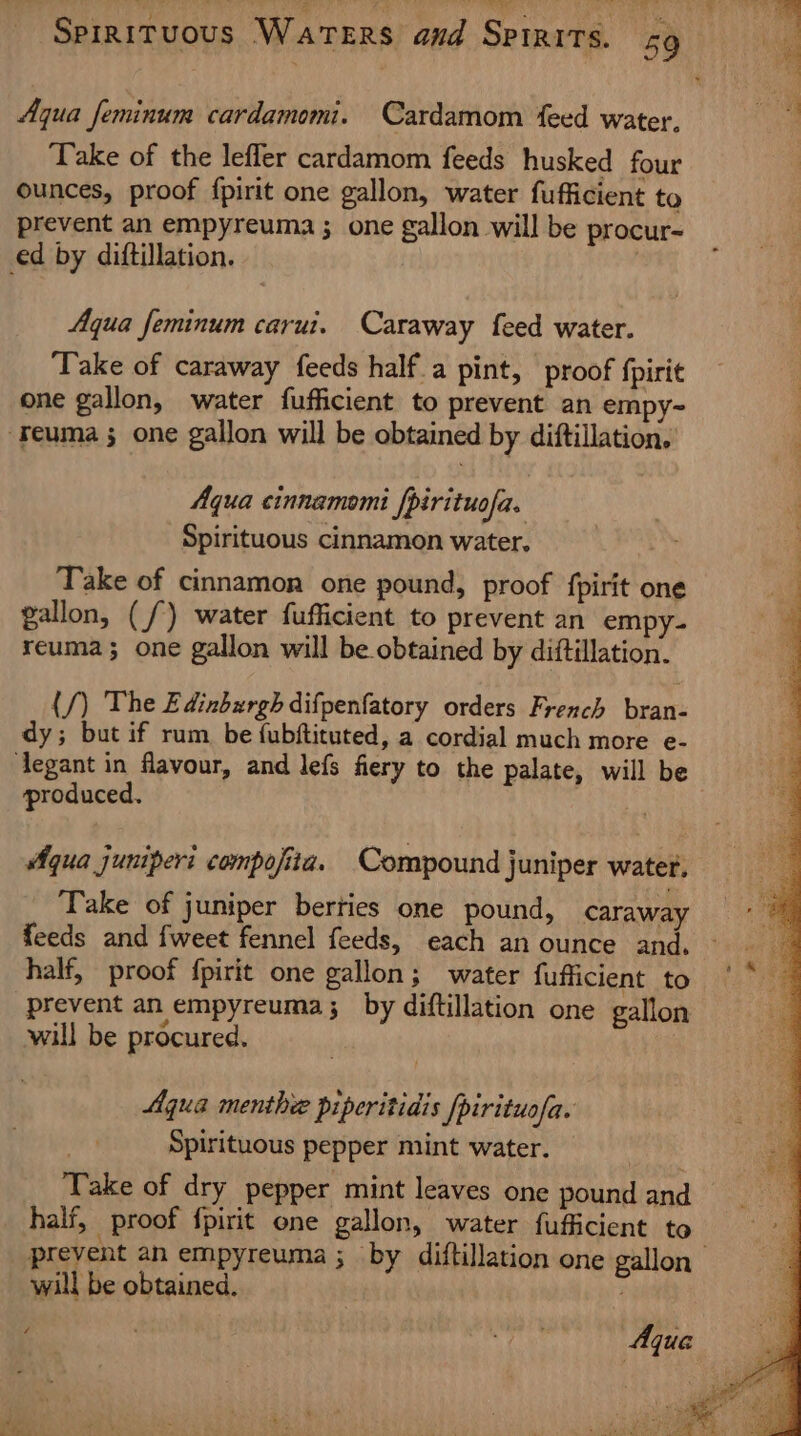— |) ee Aqua feminum cardamomi. Cardamom feed water. Take of the lefler cardamom feeds husked four ounces, proof fpirit one gallon, water fufficient to prevent an empyreuma ; one gallon will be procur- ed by diftillation. Aqua feminum carui. Caraway feed water. Take of caraway feeds half a pint, proof {pirit one gallon, water fufficient to prevent an empy- -Feuma 3 one gallon will be obtained by diftillation. Aqua cinnamomi fpirituofa. Spirituous cinnamon water. Take of cinnamon one pound, proof fpirit one gallon, (/) water fufficient to prevent an empy- reuma}; one gallon will be obtained by diftillation. (/) The Edinburgh difpenfatory orders French bran- dy; but if rum be {ubftituted, a cordial much more e- ‘legant in flavour, and lefs fiery to the palate, will be produced. ) Aqua juniper compofita. Compound juniper water. Take of juniper berties one pound, caraway half, proof fpirit one gallon; water fufficient to prevent an empyreuma;_ by diftillation one gallon will be procured. Aqua menthee piperitidis pirituofa. Spirituous pepper mint water. Take of dry pepper mint leaves one pound and half, proof {pirit one gallon, water fufficient to will be obtained. “