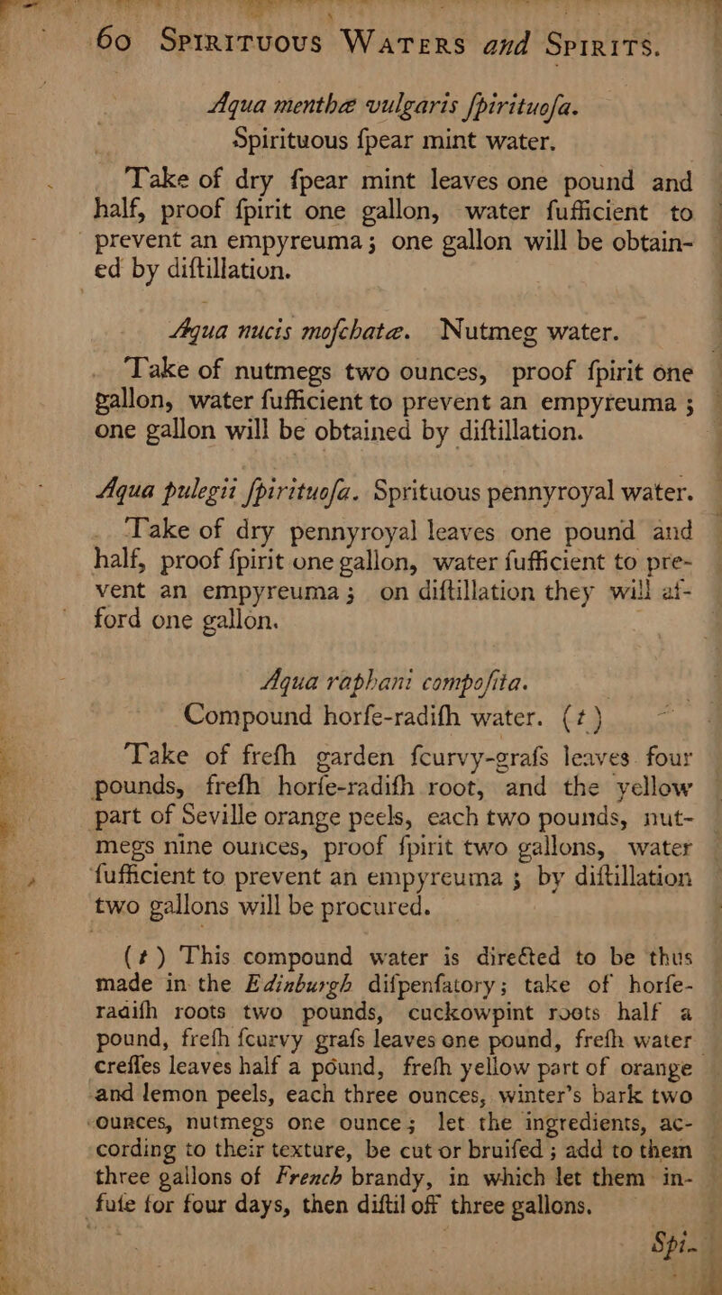 4 ene ee fou ‘ ao ’y. 7 wl a 6 ee ae > Aqua menthe vulgaris [pirituofa. Spirituous {pear mint water. Take of dry fpear mint leaves one pound and half, proof fpirit one gallon, water fufficient to Aqua nucis mofchata. Nutmeg water. t ‘ one gallon will be obtained by diftillation. Aqua pulegii fpirituofa. Sprituous pennyroyal water. Take of dry pennyroyal leaves one pound and ford one gallon. Aqua raphani compofita. ) Compound horfe-radifh water. (7) Take of frefh garden fcurvy-grafs leaves. four megs nine ounces, proof fpirit two gallons, water (#) This compound water is dire&amp;ted to be thus made in the Edinburgh difpenfatory; take of horfe- radifh roots two pounds, cuckowpint roots half a crefles leaves half a pound, freth yellow part of orange