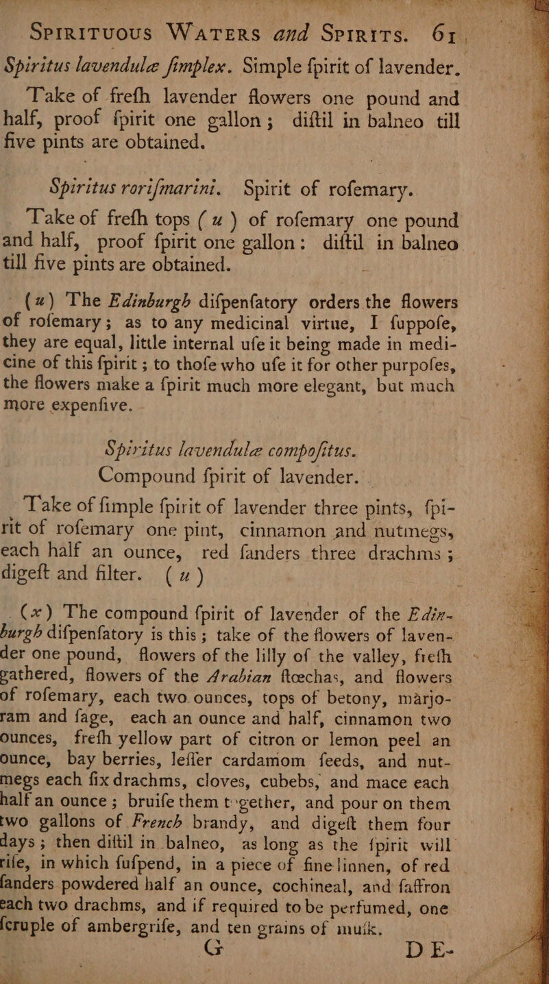 vee stein ef , iar Bagi . taal Hehehe Meu Sead Sprrituous Waters and Spirits. 61. Spiritus lavendule fimplex. Simple fpirit of lavender. ‘Take of frefh lavender flowers one pound and half, proof fpirit one gallon; diftil in balneo till five pints are obtained. Spiritus rorifmarini, Spirit of rofemary. Take of frefh tops (~ ) of rofemary one pound and half, proof fpirit one gallon: diftil in balneo — till five pints are obtained. , (2) The Edinburgh difpenfatory orders the flowers of rofemary; as to any medicinal virtue, I fuppofe, they are equal, little internal ufe it being made in medi- cine of this fpirit ; to thofe who ufe it for other purpofes, the flowers make a fpirit much more elegant, but mach more expenfive. Spiritus lavendule compofitus. Compound fpirit of lavender. Take of fimple fpirit of lavender three pints, {pi- rit of rofemary one pint, cinnamon and nutmegs, each half an ounce, red fanders three drachms 3. digeft and filter. (x) _(x) The compound fpirit of lavender of the Ediz- burgh difpenfatory is this; take of the flowers of laven- der one pound, flowers of the lilly of the valley, fieth pathered, flowers of the Arabian ftoechas, and flowers of rofemary, each two ounces, tops of betony, marjo- ram and fage, each an ounce and half, cinnamon two ounces, frefh yellow part of citron or lemon peel an ounce, bay berries, lefler cardamom feeds, and nut- megs each fixdrachms, cloves, cubebs, and mace each half an ounce; bruife them tvgether, and pour on them two gallons of French brandy, and digeft them four days ; then diftil in balneo, as long as the {pirit will rife, in which fufpend, in a piece of fine linnen, of red fanders powdered half an ounce, cochineal, and faffron each two drachms, and if required to be perfumed, one (cruple of ambergrife, and ten grains of muik. a a A D E- ar